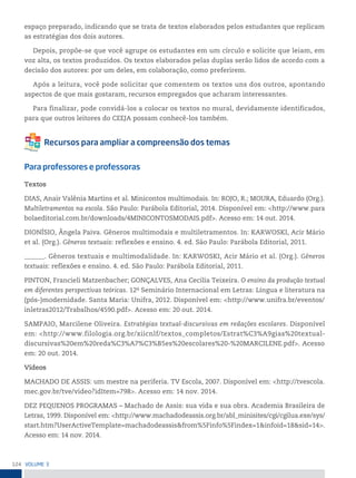 124 VoLume 3
espaço preparado, indicando que se trata de textos elaborados pelos estudantes que replicam
as estratégias dos dois autores.
Depois, propõe-se que você agrupe os estudantes em um círculo e solicite que leiam, em
voz alta, os textos produzidos. Os textos elaborados pelas duplas serão lidos de acordo com a
decisão dos autores: por um deles, em colaboração, como preferirem.
Após a leitura, você pode solicitar que comentem os textos uns dos outros, apontando
aspectos de que mais gostaram, recursos empregados que acharam interessantes.
Para finalizar, pode convidá-los a colocar os textos no mural, devidamente identificados,
para que outros leitores do CEEJA possam conhecê-los também.
Para professores e professoras
Textos
DIAS, Anair Valênia Martins et al. Minicontos multimodais. In: ROJO, R.; MOURA, Eduardo (Org.).
Multiletramentos na escola. São Paulo: Parábola Editorial, 2014. Disponível em: <http://www.para
bolaeditorial.com.br/downloads/4MINICONTOSMODAIS.pdf>. Acesso em: 14 out. 2014.
DIONÍSIO, Ângela Paiva. Gêneros multimodais e multiletramentos. In: KARWOSKI, Acir Mário
et al. (Org.). Gêneros textuais: reflexões e ensino. 4. ed. São Paulo: Parábola Editorial, 2011.
______. Gêneros textuais e multimodalidade. In: KARWOSKI, Acir Mário et al. (Org.). Gêneros
textuais: reflexões e ensino. 4. ed. São Paulo: Parábola Editorial, 2011.
PINTON, Francieli Matzenbacher; GONÇALVES, Ana Cecilia Teixeira. O ensino da produção textual
em diferentes perspectivas teóricas. 12o
Seminário Internacional em Letras: Língua e literatura na
(pós-)modernidade. Santa Maria: Unifra, 2012. Disponível em: <http://www.unifra.br/eventos/
inletras2012/Trabalhos/4590.pdf>. Acesso em: 20 out. 2014.
SAMPAIO, Marcilene Oliveira. Estratégias textual-discursivas em redações escolares. Disponível
em: <http://www.filologia.org.br/xiicnlf/textos_completos/Estrat%C3%A9gias%20textual-
discursivas%20em%20reda%C3%A7%C3%B5es%20escolares%20-%20MARCILENE.pdf>. Acesso
em: 20 out. 2014.
Vídeos
MACHADO DE ASSIS: um mestre na periferia. TV Escola, 2007. Disponível em: <http://tvescola.
mec.gov.br/tve/video?idItem=798>. Acesso em: 14 nov. 2014.
DEZ PEQUENOS PROGRAMAS – Machado de Assis: sua vida e sua obra. Academia Brasileira de
Letras, 1999. Disponível em: <http://www.machadodeassis.org.br/abl_minisites/cgi/cgilua.exe/sys/
start.htm?UserActiveTemplate=machadodeassis&from%5Finfo%5Findex=1&infoid=18&sid=14>.
Acesso em: 14 nov. 2014.
 