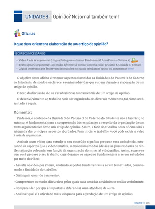 125
VoLume 3
uniDADe 3 opinião? no jornal também tem!
O que deve orientar a elaboração de um artigo de opinião?
• Vídeo A arte de argumentar (Língua Portuguesa – Ensino Fundamental Anos Finais – Volume 4)
• Texto Opinar e argumentar: Dois modos diferentes de nomear a mesma coisa? (Volume 3, Unidade 3, Tema 3)
• Cópias impressas que descrevam as situações nas quais precisaram opinar ou argumentar opcional
reCursos neCessários
O objetivo desta oficina é retomar aspectos discutidos na Unidade 3 do Volume 3 do Caderno
do Estudante, de modo a esclarecer eventuais dúvidas que surjam durante a elaboração de um
artigo de opinião.
O foco da discussão são as características fundamentais de um artigo de opinião.
O desenvolvimento do trabalho pode ser organizado em diversos momentos, tal como apre-
sentado a seguir.
Momento 1
Professor, o conteúdo da Unidade 3 do Volume 3 do Caderno do Estudante não é tão fácil; no
entanto, é fundamental para a compreensão dos estudantes a respeito da organização de um
texto argumentativo como um artigo de opinião. Assim, o foco do trabalho nesta oficina será a
retomada dos principais aspectos abordados. Para iniciar o trabalho, você pode exibir o vídeo
A arte de argumentar.
Assistir a um vídeo para estudar o seu conteúdo significa preparar essa assistência, estu-
dando os aspectos que o vídeo tematiza, o encadeamento das ideias e as possibilidades de pro-
blematização colocadas em função da organização do material videográfico. Assim, sugere-se
que você prepare o seu trabalho considerando os aspectos fundamentais a serem estudados
por meio do vídeo:
• Assistir ao vídeo por inteiro, anotando aspectos fundamentais a serem tematizados, conside-
rando a finalidade do trabalho:
– Distinguir opinar de argumentar.
– Compreender os modos discursivos pelos quais cada uma das atividades se realiza verbalmente.
– Compreender por que é importante diferenciar uma atividade de outra.
– Analisar qual é a atividade mais adequada para a produção de um artigo de opinião.
 