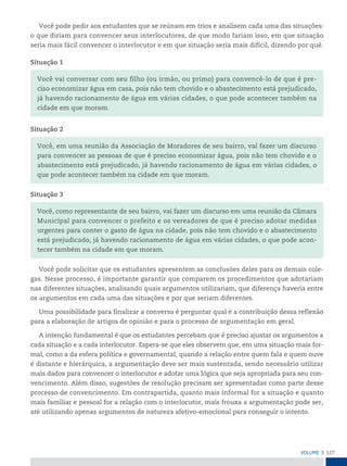 127
VoLume 3
Você pode pedir aos estudantes que se reúnam em trios e analisem cada uma das situações:
o que diriam para convencer seus interlocutores, de que modo fariam isso, em que situação
seria mais fácil convencer o interlocutor e em que situação seria mais difícil, dizendo por quê.
Situação 1
Você vai conversar com seu filho (ou irmão, ou primo) para convencê-lo de que é pre-
ciso economizar água em casa, pois não tem chovido e o abastecimento está prejudicado,
já havendo racionamento de água em várias cidades, o que pode acontecer também na
cidade em que moram.
Situação 2
Você, em uma reunião da Associação de Moradores de seu bairro, vai fazer um discurso
para convencer as pessoas de que é preciso economizar água, pois não tem chovido e o
abastecimento está prejudicado, já havendo racionamento de água em várias cidades, o
que pode acontecer também na cidade em que moram.
Situação 3
Você, como representante de seu bairro, vai fazer um discurso em uma reunião da Câmara
Municipal para convencer o prefeito e os vereadores de que é preciso adotar medidas
urgentes para conter o gasto de água na cidade, pois não tem chovido e o abastecimento
está prejudicado, já havendo racionamento de água em várias cidades, o que pode acon-
tecer também na cidade em que moram.
Você pode solicitar que os estudantes apresentem as conclusões deles para os demais cole-
gas. Nesse processo, é importante garantir que comparem os procedimentos que adotariam
nas diferentes situações, analisando quais argumentos utilizariam, que diferença haveria entre
os argumentos em cada uma das situações e por que seriam diferentes.
Uma possibilidade para finalizar a conversa é perguntar qual é a contribuição dessa reflexão
para a elaboração de artigos de opinião e para o processo de argumentação em geral.
A intenção fundamental é que os estudantes percebam que é preciso ajustar os argumentos a
cada situação e a cada interlocutor. Espera-se que eles observem que, em uma situação mais for-
mal, como a da esfera política e governamental, quando a relação entre quem fala e quem ouve
é distante e hierárquica, a argumentação deve ser mais sustentada, sendo necessário utilizar
mais dados para convencer o interlocutor e adotar uma lógica que seja apropriada para seu con-
vencimento. Além disso, sugestões de resolução precisam ser apresentadas como parte desse
processo de convencimento. Em contrapartida, quanto mais informal for a situação e quanto
mais familiar e pessoal for a relação com o interlocutor, mais frouxa a argumentação pode ser,
até utilizando apenas argumentos de natureza afetivo-emocional para conseguir o intento.
 
