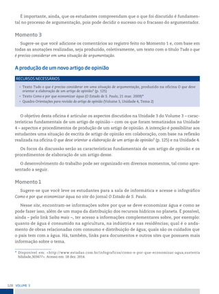128 VoLume 3
É importante, ainda, que os estudantes compreendam que o que foi discutido é fundamen-
tal no processo de argumentação, pois pode decidir o sucesso ou o fracasso do argumentador.
Momento 3
Sugere-se que você adicione os comentários ao registro feito no Momento 1 e, com base em
todas as anotações realizadas, seja produzido, coletivamente, um texto com o título Tudo o que
é preciso considerar em uma situação de argumentação.
A produção de um novo artigo de opinião
• Texto Tudo o que é preciso considerar em uma situação de argumentação, produzido na oficina O que deve
orientar a elaboração de um artigo de opinião? (p. 125)
• Texto Como e por que economizar água (O Estado de S. Paulo, 21 mar. 2009)*
• Quadro Orientações para revisão do artigo de opinião (Volume 3, Unidade 4, Tema 2)
reCursos neCessários
O objetivo desta oficina é articular os aspectos discutidos na Unidade 3 do Volume 3 – carac-
terísticas fundamentais de um artigo de opinião – com os que foram tematizados na Unidade
4 – aspectos e procedimentos de produção de um artigo de opinião. A intenção é possibilitar aos
estudantes uma situação de escrita de artigo de opinião em colaboração, com base na reflexão
realizada na oficina O que deve orientar a elaboração de um artigo de opinião? (p. 125) e na Unidade 4.
Os focos da discussão serão as características fundamentais de um artigo de opinião e os
procedimentos de elaboração de um artigo desse.
O desenvolvimento do trabalho pode ser organizado em diversos momentos, tal como apre-
sentado a seguir.
Momento 1
Sugere-se que você leve os estudantes para a sala de informática e acesse o infográfico
Como e por que economizar água no site do jornal O Estado de S. Paulo.
Nesse site, encontram-se informações sobre por que se deve economizar água e como se
pode fazer isso, além de um mapa da distribuição dos recursos hídricos no planeta. É possível,
ainda – pelo link Saiba mais –, ter acesso a informações complementares sobre, por exemplo:
quanto de água é consumido na agricultura, na indústria e nas residências; qual é o anda-
mento de obras relacionadas com consumo e distribuição de água; quais são os cuidados que
o país tem com a água. Há, também, links para documentos e outros sites que possuem mais
informação sobre o tema.
* Disponível em: <http://www.estadao.com.br/infograficos/como-e-por-que-economizar-agua,sustenta
bilidade,303477>. Acesso em: 18 dez. 2014.
 