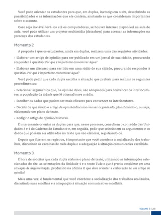 129
VoLume 3
Você pode orientar os estudantes para que, em duplas, investiguem o site, descobrindo as
possibilidades e as informações que ele contém, anotando as que consideram importantes
sobre o assunto.
Caso seja inviável levá-los até os computadores, se houver internet disponível na sala de
aula, você pode utilizar um projetor multimídia (datashow) para acessar as informações na
presença dos estudantes.
Momento 2
A proposta é que os estudantes, ainda em duplas, realizem uma das seguintes atividades:
• Elaborar um artigo de opinião para ser publicado em um jornal de sua cidade, procurando
responder à questão: Por que é importante economizar água?
• Elaborar um discurso para ser lido em uma rádio de sua cidade, procurando responder à
questão: Por que é importante economizar água?
Você pode pedir que cada dupla escolha a situação que preferir para realizar os seguintes
procedimentos:
• Selecionar argumentos que, na opinião deles, são adequados para convencer os interlocuto-
res: a população da cidade que lê o jornal/ouve a rádio.
• Escolher os dados que podem ser mais eficazes para convencer os interlocutores.
• Decidir de que modo o artigo de opinião/discurso vai ser organizado, planificando-o, ou seja,
elaborando um plano do texto.
• Redigir o artigo de opinião/discurso.
É interessante orientar as duplas para que, nesse processo, consultem o conteúdo das Uni-
dades 3 e 4 do Caderno do Estudante e, em seguida, pedir que selecionem os argumentos e os
dados que possam ser utilizados no texto que vão elaborar, registrando-os.
Depois que fizerem os registros, é importante que você coordene a socialização dos traba-
lhos, discutindo as escolhas de cada dupla e a adequação à situação comunicativa escolhida.
Momento 3
É hora de solicitar que cada dupla elabore o plano de texto, utilizando as informações sele-
cionadas do site, as orientações da Unidade 4 e o texto Tudo o que é preciso considerar em uma
situação de argumentação, produzido na oficina O que deve orientar a elaboração de um artigo de
opinião?
Mais uma vez, é fundamental que você coordene a socialização dos trabalhos realizados,
discutindo suas escolhas e a adequação à situação comunicativa escolhida.
 