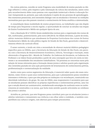 13
Em outras palavras, concebe-se neste Programa uma modalidade de ensino pautada no diá-
logo reflexivo e crítico, pelo respeito e pela valorização da cultura dos estudantes, assim como
pelo reconhecimento deles como pessoas com capacidade intelectual e direito à educação for-
mal. Compreende-se, portanto, que cada estudante é sujeito de seu processo de aprendizagem.
Nos momentos presenciais, será necessário dialogar com os estudantes e favorecer as condições
necessárias para que eles possam construir o conhecimento de forma analítica e sistematizada.
A consolidação dessa modalidade de ensino proporcionou, ao trabalhador que não dispõe
de tempo para frequentar a escola regular, a oportunidade de concluir os estudos nas etapas
do Ensino Fundamental e Médio em qualquer época do ano.
Com a Resolução SE no
3/2010, foram estabelecidas normas para a organização dos cursos de
EJA, confirmadas, posteriormente, pela nova LDB (2013). Os CEEJAs deveriam, a partir de então,
adotar materiais didáticos que atendessem às Propostas Curriculares dos cursos de Ensino
Fundamental e Médio da rede pública regular do Estado de São Paulo, garantindo o desenvol-
vimento efetivo do currículo oficial.
É nesse contexto, e tendo em vista a necessidade de oferecer material didático-pedagógico
específico para os CEEJAs, que a Secretaria da Educação do Estado de São Paulo, em parce-
ria com a Secretaria de Desenvolvimento Econômico, Ciência, Tecnologia e Inovação, estão
oferecendo o Programa EJA – Mundo do Trabalho. Os Cadernos do Estudante, os Cadernos do
Professor e os vídeos foram produzidos a partir de uma concepção que leva em conta os inte-
resses e as necessidades dos estudantes trabalhadores. Tal premissa se concretiza tanto pela
seleção de temas relevantes para a formação desses jovens e adultos quanto pela organização
dos conteúdos pautada em uma ação permanente de levantamento de conhecimentos prévios,
problematização e contextualização da realidade.
Assim como para outros segmentos da Educação, é essencial saber quem são esses estu-
dantes, como vivem e quais seus conhecimentos, para que o planejamento possa considerar
interesses e vivências, e para que eles próprios se conheçam e se reconheçam, construindo sua
identidade individual e de grupo. No caso do CEEJA, esse mapeamento é necessário para que
os estudantes possam identificar as próprias experiências e conhecimentos prévios, uma vez
que o estudo deverá ser autoinstrutivo, estabelecendo estratégias de confronto entre os conhe-
cimentos já construídos e os novos, que farão mais sentido quando articulados ao cotidiano
dos jovens e adultos.
Acredita-se, portanto, que este Programa possa contribuir para que os estudantes jovens e
adultos valorizem e reexaminem sua vivência e seu olhar sobre a realidade, e também com-
partilhem sua cultura e origem, com abertura para romper preconceitos.
 