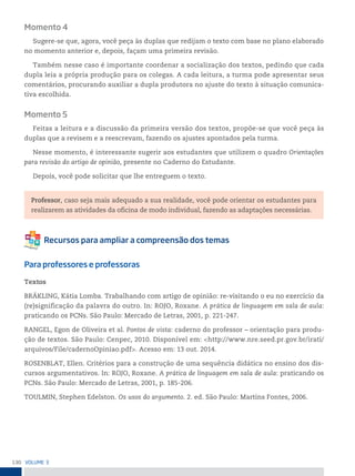 130 VoLume 3
Momento 4
Sugere-se que, agora, você peça às duplas que redijam o texto com base no plano elaborado
no momento anterior e, depois, façam uma primeira revisão.
Também nesse caso é importante coordenar a socialização dos textos, pedindo que cada
dupla leia a própria produção para os colegas. A cada leitura, a turma pode apresentar seus
comentários, procurando auxiliar a dupla produtora no ajuste do texto à situação comunica-
tiva escolhida.
Momento 5
Feitas a leitura e a discussão da primeira versão dos textos, propõe-se que você peça às
duplas que a revisem e a reescrevam, fazendo os ajustes apontados pela turma.
Nesse momento, é interessante sugerir aos estudantes que utilizem o quadro Orientações
para revisão do artigo de opinião, presente no Caderno do Estudante.
Depois, você pode solicitar que lhe entreguem o texto.
Professor, caso seja mais adequado a sua realidade, você pode orientar os estudantes para
realizarem as atividades da oficina de modo individual, fazendo as adaptações necessárias.
Para professores e professoras
Textos
BRÄKLING, Kátia Lomba. Trabalhando com artigo de opinião: re-visitando o eu no exercício da
(re)significação da palavra do outro. In: ROJO, Roxane. A prática de linguagem em sala de aula:
praticando os PCNs. São Paulo: Mercado de Letras, 2001, p. 221-247.
RANGEL, Egon de Oliveira et al. Pontos de vista: caderno do professor – orientação para produ-
ção de textos. São Paulo: Cenpec, 2010. Disponível em: <http://www.nre.seed.pr.gov.br/irati/
arquivos/File/cadernoOpiniao.pdf>. Acesso em: 13 out. 2014.
ROSENBLAT, Ellen. Critérios para a construção de uma sequência didática no ensino dos dis-
cursos argumentativos. In: ROJO, Roxane. A prática de linguagem em sala de aula: praticando os
PCNs. São Paulo: Mercado de Letras, 2001, p. 185-206.
TOULMIN, Stephen Edelston. Os usos do argumento. 2. ed. São Paulo: Martins Fontes, 2006.
 
