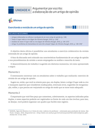 131
VoLume 3
* RANGEL, Egon de Oliveira et al. Pontos de vista: caderno do professor – orientação para produção de textos. São
Paulo: Cenpec, 2010. Disponível em: <http://www.nre.seed.pr.gov.br/irati/arquivos/File/cadernoOpiniao.pdf>.
Acesso em: 13 out. 2014.
uniDADe 4
Argumentar por escrito:
a elaboração de um artigo de opinião
Exercitando a revisão de um artigo de opinião temA 2
• Artigos elaborados na oficina A produção de um novo artigo de opinião (p. 128)
• Texto O lugar onde eu vivo (Egon de Oliveira Rangel, 2010, p. 134)*
• Análise do texto O lugar onde eu vivo (Egon de Oliveira Rangel, 2010, p. 136-137)*
• Artigo Os problemas de Samambaia do Leste têm solução? (Egon de Oliveira Rangel, 2010, p. 138-139)*
reCursos neCessários
O objetivo desta oficina é possibilitar aos estudantes o exercício colaborativo da revisão
orientada de um artigo de opinião.
O foco da discussão será colocado nas características fundamentais de um artigo de opinião
e nos procedimentos de revisão a serem empregados na análise e reescrita do texto.
O desenvolvimento do trabalho é sugerido em distintos momentos, tal como apresentado
a seguir.
Momento 1
É interessante conversar com os estudantes sobre o trabalho que realizarão: exercício de
revisão de um artigo de opinião.
Sugere-se, então, que você os oriente para que, em duplas, leiam o artigo O lugar onde eu vivo
e marquem aspectos que considerem inadequados, eventuais erros, sugestões de reorganiza-
ção, enfim, o que precisa ser reajustado no artigo de modo que se torne mais adequado.
Momento 2
É importante que você lhes peça que comentem, coletivamente, os aspectos indicados pelas
duplas, e esses aspectos poderão ser registrados na frente de cada um dos trechos; para isso,
se desejar, você poderá organizar um quadro que facilite esse registro.
 