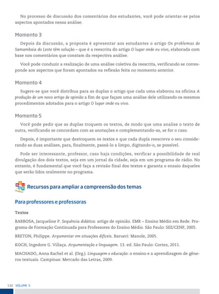 132 VoLume 3
No processo de discussão dos comentários dos estudantes, você pode orientar-se pelos
aspectos apontados nessa análise.
Momento 3
Depois da discussão, a proposta é apresentar aos estudantes o artigo Os problemas de
Samambaia do Leste têm solução – que é a reescrita do artigo O lugar onde eu vivo, elaborada com
base nos comentários que constam da respectiva análise.
Você pode conduzir a realização de uma análise coletiva da reescrita, verificando se corres-
ponde aos aspectos que foram apontados na reflexão feita no momento anterior.
Momento 4
Sugere-se que você distribua para as duplas o artigo que cada uma elaborou na oficina A
produção de um novo artigo de opinião a fim de que façam uma análise dele utilizando os mesmos
procedimentos adotados para o artigo O lugar onde eu vivo.
Momento 5
Você pode pedir que as duplas troquem os textos, de modo que uma analise o texto de
outra, verificando se concordam com as anotações e complementando-as, se for o caso.
Depois, é importante que destroquem os textos e que cada dupla reescreva o seu conside-
rando as duas análises, para, finalmente, passá-lo a limpo, digitando-o, se possível.
Pode ser interessante, professor, caso haja condições, verificar a possibilidade de real
divulgação dos dois textos, seja em um jornal da cidade, seja em um programa de rádio. No
entanto, é fundamental que você faça a revisão final dos textos e garanta o ensaio daqueles
que serão lidos oralmente no programa.
Para professores e professoras
Textos
BARBOSA, Jacqueline P. Sequência didática: artigo de opinião. EMR – Ensino Médio em Rede. Pro-
grama de Formação Continuada para Professores do Ensino Médio. São Paulo: SEE/CENP, 2005.
BRETON, Philippe. Argumentar em situações difíceis. Barueri: Manole, 2005.
KOCH, Ingedore G. Villaça. Argumentação e linguagem. 13. ed. São Paulo: Cortez, 2011.
MACHADO, Anna Rachel et al. (Org.). Linguagem e educação: o ensino e a aprendizagem de gêne-
ros textuais. Campinas: Mercado das Letras, 2009.
 