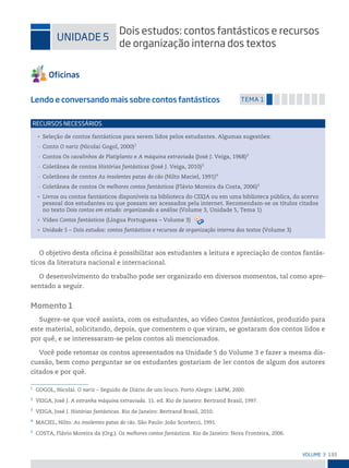 133
VoLume 3
1
GOGOL, Nicolai. O nariz – Seguido de Diário de um louco. Porto Alegre: L&PM, 2000.
2
VEIGA, José J. A estranha máquina extraviada. 11. ed. Rio de Janeiro: Bertrand Brasil, 1997.
3
VEIGA, José J. Histórias fantásticas. Rio de Janeiro: Bertrand Brasil, 2010.
4
MACIEL, Nilto. As insolentes patas do cão. São Paulo: João Scortecci, 1991.
5
COSTA, Flávio Moreira da (Org.). Os melhores contos fantásticos. Rio de Janeiro: Nova Fronteira, 2006.
uniDADe 5
Dois estudos: contos fantásticos e recursos
de organização interna dos textos
Lendo e conversando mais sobre contos fantásticos temA 1
• Seleção de contos fantásticos para serem lidos pelos estudantes. Algumas sugestões:
— Conto O nariz (Nicolai Gogol, 2000)1
— Contos Os cavalinhos de Platiplanto e A máquina extraviada (José J. Veiga, 1968)2
— Coletânea de contos Histórias fantásticas (José J. Veiga, 2010)3
— Coletânea de contos As insolentes patas do cão (Nilto Maciel, 1991)4
— Coletânea de contos Os melhores contos fantásticos (Flávio Moreira da Costa, 2006)5
• Livros ou contos fantásticos disponíveis na biblioteca do CEEJA ou em uma biblioteca pública, do acervo
pessoal dos estudantes ou que possam ser acessados pela internet. Recomendam-se os títulos citados
no texto Dois contos em estudo: organizando a análise (Volume 3, Unidade 5, Tema 1)
• Vídeo Contos fantásticos (Língua Portuguesa – Volume 3)
• Unidade 5 – Dois estudos: contos fantásticos e recursos de organização interna dos textos (Volume 3)
reCursos neCessários
O objetivo desta oficina é possibilitar aos estudantes a leitura e apreciação de contos fantás-
ticos da literatura nacional e internacional.
O desenvolvimento do trabalho pode ser organizado em diversos momentos, tal como apre-
sentado a seguir.
Momento 1
Sugere-se que você assista, com os estudantes, ao vídeo Contos fantásticos, produzido para
este material, solicitando, depois, que comentem o que viram, se gostaram dos contos lidos e
por quê, e se interessaram-se pelos contos ali mencionados.
Você pode retomar os contos apresentados na Unidade 5 do Volume 3 e fazer a mesma dis-
cussão, bem como perguntar se os estudantes gostariam de ler contos de algum dos autores
citados e por quê.
 