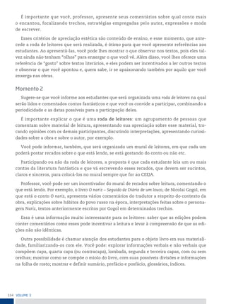 134 VoLume 3
É importante que você, professor, apresente seus comentários sobre qual conto mais
o encantou, focalizando trechos, estratégias empregadas pelo autor, expressões e modo
de escrever.
Esses critérios de apreciação estética são conteúdo de ensino, e esse momento, que ante-
cede a roda de leitores que será realizada, é ótimo para que você apresente referências aos
estudantes. Ao apresentá-las, você pode lhes mostrar o que observar nos textos, pois eles tal-
vez ainda não tenham “olhos” para enxergar o que você vê. Além disso, você lhes oferece uma
referência de “gosto” sobre textos literários, e eles podem ser incentivados a ler outros textos
e observar o que você apontou e, quem sabe, ir se apaixonando também por aquilo que você
enxerga nas obras.
Momento 2
Sugere-se que você informe aos estudantes que será organizada uma roda de leitores na qual
serão lidos e comentados contos fantásticos e que você os convide a participar, combinando a
periodicidade e as datas possíveis para a participação deles.
É importante explicar o que é uma roda de leitores: um agrupamento de pessoas que
comentam sobre material de leitura, apresentando sua apreciação sobre esse material, tro-
cando opiniões com os demais participantes, discutindo interpretações, apresentando curiosi-
dades sobre a obra e sobre o autor, por exemplo.
Você pode informar, também, que será organizado um mural de leitores, em que cada um
poderá postar recados sobre o que está lendo, se está gostando do conto ou não etc.
Participando ou não da roda de leitores, a proposta é que cada estudante leia um ou mais
contos da literatura fantástica e que vá escrevendo esses recados, que devem ser sucintos,
claros e sinceros, para colocá-los no mural sempre que for ao CEEJA.
Professor, você pode ser um incentivador do mural de recados sobre leitura, comentando o
que está lendo. Por exemplo, o livro O nariz – Seguido de Diário de um louco, de Nicolai Gogol, em
que está o conto O nariz, apresenta vários comentários do tradutor a respeito do contexto da
obra, explicações sobre hábitos do povo russo na época, interpretações feitas sobre o persona-
gem Nariz, textos anteriormente escritos por Gogol em determinados trechos.
Essa é uma informação muito interessante para os leitores: saber que as edições podem
conter comentários como esses pode incentivar a leitura e levar à compreensão de que as edi-
ções não são idênticas.
Outra possibilidade é chamar atenção dos estudantes para o objeto livro em sua materiali-
dade, familiarizando-os com ele. Você pode: explorar informações verbais e não verbais que
compõem capa, quarta capa (ou contracapa), lombada, segunda e terceira capas, com ou sem
orelhas; mostrar como se compõe o miolo do livro, com suas possíveis divisões e informações
na folha de rosto; mostrar e definir sumário, prefácio e posfácio, glossários, índices.
 