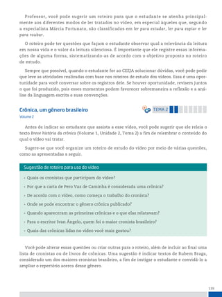 139
Professor, você pode sugerir um roteiro para que o estudante se atenha principal-
mente aos diferentes modos de ler tratados no vídeo, em especial àqueles que, segundo
a especialista Márcia Fortunato, são classificados em ler para estudar, ler para espiar e ler
para roubar.
O roteiro pode ter questões que façam o estudante observar qual a relevância da leitura
em nossa vida e o valor da leitura silenciosa. É importante que ele registre essas informa-
ções de alguma forma, sistematizando-as de acordo com o objetivo proposto no roteiro
de estudo.
Sempre que possível, quando o estudante for ao CEEJA solucionar dúvidas, você pode pedir
que leve as atividades realizadas com base nos roteiros de estudo dos vídeos. Essa é uma opor-
tunidade para você conversar sobre os registros dele. Se houver oportunidade, revisem juntos
o que foi produzido, pois esses momentos podem favorecer sobremaneira a reflexão e a aná-
lise da linguagem escrita e suas convenções.
Crônica, um gênero brasileiro temA 2
Volume 2
Antes de indicar ao estudante que assista a esse vídeo, você pode sugerir que ele releia o
texto Breve história da crônica (Volume 1, Unidade 2, Tema 2) a fim de relembrar o conteúdo do
qual o vídeo vai tratar.
Sugere-se que você organize um roteiro de estudo do vídeo por meio de várias questões,
como as apresentadas a seguir.
• Quais os cronistas que participam do vídeo?
• Por que a carta de Pero Vaz de Caminha é considerada uma crônica?
• De acordo com o vídeo, como começa o trabalho do cronista?
• Onde se pode encontrar o gênero crônica publicado?
• Quando apareceram as primeiras crônicas e o que elas relatavam?
• Para o escritor Ivan Ângelo, quem foi o maior cronista brasileiro?
• Quais das crônicas lidas no vídeo você mais gostou?
sugestão de roteiro para uso do vídeo
Você pode alterar essas questões ou criar outras para o roteiro, além de incluir ao final uma
lista de cronistas ou de livros de crônicas. Uma sugestão é indicar textos de Rubem Braga,
considerado um dos maiores cronistas brasileiro, a fim de instigar o estudante e convidá-lo a
ampliar o repertório acerca desse gênero.
 