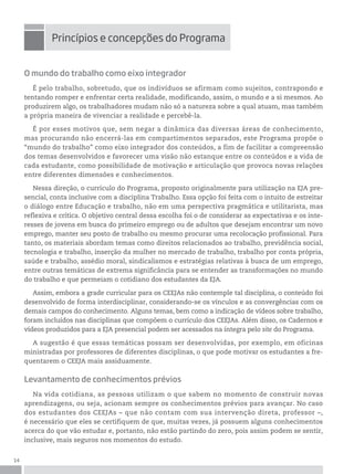14
O mundo do trabalho como eixo integrador
É pelo trabalho, sobretudo, que os indivíduos se afirmam como sujeitos, contrapondo e
tentando romper e enfrentar certa realidade, modificando, assim, o mundo e a si mesmos. Ao
produzirem algo, os trabalhadores mudam não só a natureza sobre a qual atuam, mas também
a própria maneira de vivenciar a realidade e percebê-la.
É por esses motivos que, sem negar a dinâmica das diversas áreas de conhecimento,
mas procurando não encerrá-las em compartimentos separados, este Programa propõe o
“mundo do trabalho” como eixo integrador dos conteúdos, a fim de facilitar a compreensão
dos temas desenvolvidos e favorecer uma visão não estanque entre os conteúdos e a vida de
cada estudante, como possibilidade de motivação e articulação que provoca novas relações
entre diferentes dimensões e conhecimentos.
Nessa direção, o currículo do Programa, proposto originalmente para utilização na EJA pre-
sencial, conta inclusive com a disciplina Trabalho. Essa opção foi feita com o intuito de estreitar
o diálogo entre Educação e trabalho, não em uma perspectiva pragmática e utilitarista, mas
reflexiva e crítica. O objetivo central dessa escolha foi o de considerar as expectativas e os inte-
resses de jovens em busca do primeiro emprego ou de adultos que desejam encontrar um novo
emprego, manter seu posto de trabalho ou mesmo procurar uma recolocação profissional. Para
tanto, os materiais abordam temas como direitos relacionados ao trabalho, previdência social,
tecnologia e trabalho, inserção da mulher no mercado de trabalho, trabalho por conta própria,
saúde e trabalho, assédio moral, sindicalismos e estratégias relativas à busca de um emprego,
entre outras temáticas de extrema significância para se entender as transformações no mundo
do trabalho e que permeiam o cotidiano dos estudantes da EJA.
Assim, embora a grade curricular para os CEEJAs não contemple tal disciplina, o conteúdo foi
desenvolvido de forma interdisciplinar, considerando-se os vínculos e as convergências com os
demais campos do conhecimento. Alguns temas, bem como a indicação de vídeos sobre trabalho,
foram incluídos nas disciplinas que compõem o currículo dos CEEJAs. Além disso, os Cadernos e
vídeos produzidos para a EJA presencial podem ser acessados na íntegra pelo site do Programa.
A sugestão é que essas temáticas possam ser desenvolvidas, por exemplo, em oficinas
ministradas por professores de diferentes disciplinas, o que pode motivar os estudantes a fre-
quentarem o CEEJA mais assiduamente.
Levantamento de conhecimentos prévios
Na vida cotidiana, as pessoas utilizam o que sabem no momento de construir novas
aprendizagens, ou seja, acionam sempre os conhecimentos prévios para avançar. No caso
dos estudantes dos CEEJAs – que não contam com sua intervenção direta, professor –,
é necessário que eles se certifiquem de que, muitas vezes, já possuem alguns conhecimentos
acerca do que vão estudar e, portanto, não estão partindo do zero, pois assim podem se sentir,
inclusive, mais seguros nos momentos do estudo.
princípios e concepções do programa
 