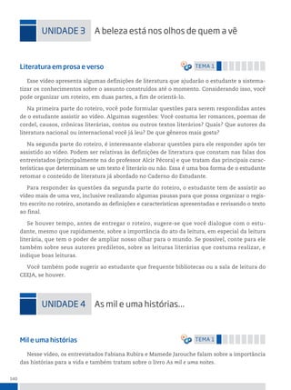 140
uniDADe 3 A beleza está nos olhos de quem a vê
Literatura em prosa e verso temA 1
Esse vídeo apresenta algumas definições de literatura que ajudarão o estudante a sistema-
tizar os conhecimentos sobre o assunto construídos até o momento. Considerando isso, você
pode organizar um roteiro, em duas partes, a fim de orientá-lo.
Na primeira parte do roteiro, você pode formular questões para serem respondidas antes
de o estudante assistir ao vídeo. Algumas sugestões: Você costuma ler romances, poemas de
cordel, causos, crônicas literárias, contos ou outros textos literários? Quais? Que autores da
literatura nacional ou internacional você já leu? De que gêneros mais gosta?
Na segunda parte do roteiro, é interessante elaborar questões para ele responder após ter
assistido ao vídeo. Podem ser relativas às definições de literatura que constam nas falas dos
entrevistados (principalmente na do professor Alcir Pécora) e que tratam das principais carac-
terísticas que determinam se um texto é literário ou não. Essa é uma boa forma de o estudante
retomar o conteúdo de literatura já abordado no Caderno do Estudante.
Para responder às questões da segunda parte do roteiro, o estudante tem de assistir ao
vídeo mais de uma vez, inclusive realizando algumas pausas para que possa organizar o regis-
tro escrito no roteiro, anotando as definições e características apresentadas e revisando o texto
ao final.
Se houver tempo, antes de entregar o roteiro, sugere-se que você dialogue com o estu-
dante, mesmo que rapidamente, sobre a importância do ato da leitura, em especial da leitura
literária, que tem o poder de ampliar nosso olhar para o mundo. Se possível, conte para ele
também sobre seus autores prediletos, sobre as leituras literárias que costuma realizar, e
indique boas leituras.
Você também pode sugerir ao estudante que frequente bibliotecas ou a sala de leitura do
CEEJA, se houver.
uniDADe 4 As mil e uma histórias...
Mil e uma histórias temA 1
Nesse vídeo, os entrevistados Fabiana Rubira e Mamede Jarouche falam sobre a importância
das histórias para a vida e também tratam sobre o livro As mil e uma noites.
 
