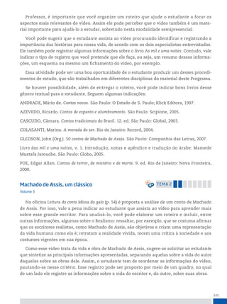 141
Professor, é importante que você organize um roteiro que ajude o estudante a focar os
aspectos mais relevantes do vídeo. Assim ele pode perceber que o vídeo também é um mate-
rial importante para ajudá-lo a estudar, sobretudo nesta modalidade semipresencial.
Você pode sugerir que o estudante assista ao vídeo procurando identificar e registrando a
importância das histórias para nossa vida, de acordo com os dois especialistas entrevistados.
Ele também pode registrar algumas informações sobre o livro As mil e uma noites. Contudo, vale
indicar o tipo de registro que você pretende que ele faça, ou seja, um resumo dessas informa-
ções, um esquema ou mesmo um fichamento do vídeo, por exemplo.
Essa atividade pode ser uma boa oportunidade de o estudante produzir um desses procedi-
mentos de estudo, que são trabalhados em diferentes disciplinas do material deste Programa.
Se houver possibilidade, além de entregar o roteiro, você pode indicar bons livros desse
gênero textual para o estudante. Seguem algumas indicações:
ANDRADE, Mário de. Contos novos. São Paulo: O Estado de S. Paulo; Klick Editora, 1997.
AZEVEDO, Ricardo. Contos de espanto e alumbramento. São Paulo: Scipione, 2005.
CASCUDO, Câmara. Contos tradicionais do Brasil. 12. ed. São Paulo: Global, 2003.
COLASANTI, Marina. A morada do ser. Rio de Janeiro: Record, 2004.
GLEDSON, John (Org.). 50 contos de Machado de Assis. São Paulo: Companhia das Letras, 2007.
Livro das mil e uma noites, v. 1. Introdução, notas e apêndice e tradução do árabe: Mamede
Mustafa Jarouche. São Paulo: Globo, 2005.
POE, Edgar Allan. Contos de terror, de mistério e de morte. 9. ed. Rio de Janeiro: Nova Fronteira,
2000.
Machado de Assis, um clássico temA 2
Volume 3
Na oficina Leitura do conto Missa do galo (p. 54) é proposta a análise de um conto de Machado
de Assis. Por isso, vale a pena indicar ao estudante que assista ao vídeo para aprender mais
sobre esse grande escritor. Para analisá-lo, você pode elaborar um roteiro e incluir, entre
outras informações, algumas sobre o Realismo: ressaltar, por exemplo, que se costuma afirmar
que os escritores realistas, como Machado de Assis, são objetivos e criam uma representação
da vida humana como ela é; retratam a realidade vivida, tecem uma crítica à sociedade e aos
costumes vigentes em sua época.
Como esse vídeo trata da vida e obra de Machado de Assis, sugere-se solicitar ao estudante
que sintetize as principais informações apresentadas, separando aquelas sobre a vida do autor
daquelas sobre as obras dele. Assim, o estudante tem de reordenar as informações do vídeo,
pautando-se nesse critério. Esse registro pode ser proposto por meio de um quadro, no qual
de um lado ele registre as informações sobre a vida do escritor e, do outro, sobre suas obras.
 