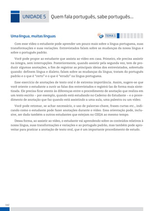 142
uniDADe 5 quem fala português, sabe português...
Uma língua, muitas línguas temA 1
Com esse vídeo o estudante pode aprender um pouco mais sobre a língua portuguesa, suas
transformações e suas variações. Entrevistados falam sobre as mudanças da nossa língua e
sobre o português padrão.
Você pode propor ao estudante que assista ao vídeo em casa. Primeiro, ele precisa assistir
na íntegra, sem interrupções. Posteriormente, quando assistir pela segunda vez, tem de pro-
duzir algumas anotações, a fim de registrar as principais ideias dos entrevistados, sobretudo
quando: definem língua e dialeto; falam sobre as mudanças da língua; tratam do português
padrão e o que é “certo” e o que é “errado” na língua portuguesa.
Esse exercício de anotações de texto oral é de extrema importância. Assim, sugere-se que
você oriente o estudante a ouvir as falas dos entrevistados e registrá-las de forma mais sinte-
tizada. Ele precisa ficar atento às diferenças entre o procedimento de anotação que realiza em
um texto escrito ‒ por exemplo, quando está estudando no Caderno do Estudante ‒ e o proce-
dimento de anotação que faz quando está assistindo a uma aula, uma palestra ou um vídeo.
Você pode retomar, se achar necessário, o uso de palavras-chave, frases curtas etc., indi-
cando como o estudante pode fazer anotações durante o vídeo. Essa orientação pode, inclu-
sive, ser dada também a outros estudantes que estejam no CEEJA ao mesmo tempo.
Dessa forma, ao assistir ao vídeo, o estudante vai aprendendo sobre os conteúdos relativos à
nossa língua, suas transformações e variações e ao português padrão, mas também pode apro-
veitar para praticar a anotação de texto oral, que é um importante procedimento de estudo.
 