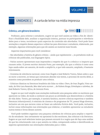 143
Crônica, um gênero brasileiro temA 2
Professor, para orientar o estudante, sugere-se que você assista ao vídeo a fim de: identi-
ficar a finalidade dele, analisar a organização interna, pontuar os participantes e relevância
deles para o tema, reconhecer quais aspectos do conteúdo são abordados. Você pode fazer
anotações a respeito desses aspectos e utilizá-las para direcionar o estudante, elaborando, por
exemplo, algumas orientações para que ele assista ao material mais focado.
Aspectos importantes para você considerar:
• São abordados a história do gênero crônica ‒ ainda que rapidamente ‒, os portadores onde as
crônicas são publicadas, sua linguagem típica.
• Vários autores apresentam suas impressões a respeito do que é a crônica e o impacto que
causam neles. O jovem escritor Antonio Prata, por exemplo, diz que a crônica é como uma
lupa usada sobre um assunto, de modo a ampliá-lo, e que todo assunto, ampliado, é bastante
interessante.
• Cronistas de relevância nacional, como Ivan Ângelo e José Roberto Torero, falam sobre o que
os move a escrever, os temas que costumam abordar nos textos, o processo de escrita deles, a
maneira como procedem ao produzir uma crônica.
• Crônicas clássicas na literatura brasileira são lidas no vídeo: Choro, de Ivan Ângelo; Vista can-
sada, de Otto Lara Resende; Meu ideal seria escrever..., de Rubem Braga; Etimologias e catimbas, de
José Roberto Torero; África, de Antonio Prata.
Sugere-se que você amplie suas anotações realizando uma pesquisa sobre os escritores que
aparecem no vídeo, de modo a conhecer um pouco as atividades que desenvolvem e a história
de vida deles. Torero, por exemplo, é santista fanático, escreve crônicas esportivas e também
literatura infantojuvenil, é roteirista de cinema e de programas de TV, possui blogs diversos,
inclusive um em que escreve como se fosse um sobrinho fictício dele. Você pode, inclusive,
incluir essas informações nas orientações que elaborar, e também apresentar ao estudante
outros textos e livros desses autores.
Você pode também organizar uma pequena coletânea de crônicas para ampliar o repertó-
rio do estudante. Isso certamente vai aproximá-lo dos escritores, das crônicas e da literatura.
Sugere-se que você selecione textos que possam encantá-lo e sugira que ele faça uma análise
do que leu relacionando com o que assistiu no vídeo, comparando ambos e identificando os
aspectos apresentados nas orientações elaboradas para o vídeo.
VoLume 2
uniDADe 1 A carta de leitor na mídia impressa
 