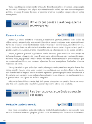 144
Outra sugestão para complementar o trabalho de conhecimento de crônicas é a organização
de um mural, um blog ou uma página em uma rede social. Neles, você e os estudantes podem
publicar crônicas diversas, de modo a fomentar a leitura e ampliar o repertório em textos
desse gênero.
uniDADe 2
um leitor que pensa e que diz o que pensa
sobre o que leu
Escrever é preciso temA 3
Professor, a fim de orientar o estudante, é importante que você, antes de tudo, assista ao
vídeo, conheça a organização interna dele, identifique os participantes e quais aspectos impor-
tantes do conteúdo são nele abordados. Você pode citar os entrevistados, dizendo quem são,
qual a profissão deles e a relevância de sua obra, além de mencionar a importância da partici-
pação no vídeo. Pode, assim, criar no estudante uma expectativa para que ele assista ao vídeo.
Depois, sugere-se que você organize um roteiro de modo que o estudante possa anotar as
informações mais relevantes do vídeo. É importante orientá-lo para que, conforme for assis-
tindo ao vídeo, faça pausas a fim de anotar no roteiro de estudo todos os procedimentos que
os entrevistados utilizam para escrever, seja antes, durante ou depois de finalizada a primeira
versão de um texto.
Você pode solicitar que, ao final do roteiro, ele registre as impressões a respeito do que dis-
seram os entrevistados sobre o que escrever representa para cada um deles. Pode pedir, ainda,
que se manifeste a respeito do que a escrita representa para ele próprio: seus sentimentos, a
frequência com que escreve, as razões pelas quais escreve, as situações em que isso acontece.
E quando for ao CEEJA pode lhe mostrar o registro.
A intenção dessa última orientação é abrir para o estudante a perspectiva de que, se a rela-
ção dele com a escrita não é muito boa, sempre é possível alterar essa condição.
uniDADe 3
para bem escrever: a coerência e a coesão
dos textos
Pontuação, coerência e coesão temA 2
Esse vídeo apresenta as ideias discutidas na Unidade 3, salientando que a pontuação é um
recurso discursivo e textual que pode garantir tanto a coesão quanto a coerência de um texto.
 