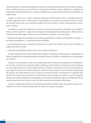 146
súmula esportiva; resenhas de produtos culturais como espetáculos teatrais e de dança, filmes,
livros; orelhas de livros, que os leitores costumam consultar antes de decidir se compram ou
emprestam determinada obra; resumos acadêmicos, aqueles solicitados aos estudantes na
vida escolar.
Sugere-se dizer que o vídeo também apresenta informações sobre o trabalho bastante
atual de alguns jornais: a elaboração de uma página que resume as principais notícias do dia.
Ao abordar esse tema, um jornalista explica de que maneira resume determinada notícia,
passo a passo.
Se preferir, você pode organizar um roteiro de apoio para quando o estudante for assistir ao
vídeo, a fim de ajudá-lo a organizar um registro sistematizado das informações. Nesse roteiro,
você pode ressaltar alguns aspectos mais relevantes e propor a ele que anote:
• todas as situações de produção de resumos apresentadas no vídeo, focalizando os textos – e
os respectivos gêneros – resultantes dessa atividade;
• os procedimentos que o jornalista utiliza para resumir uma notícia que vai ser colocada na
página de síntese do dia;
• o que diz a especialista sobre o que é um resumo acadêmico.
O vídeo ainda aborda outra atividade que implica o resumo de informações: a elaboração de
textos em gêneros caracteristicamente sintéticos (como o haikai, o miniconto ou a mensagem
do Twitter).
Quanto a essa temática, vale uma consideração final de extrema importância: é fundamen-
tal chamar a atenção do estudante sobre a diferença entre produzir textos que já são sintéticos
na sua origem (como os mencionados acima), e elaborar resumos de outros textos (como de
um artigo ou livro) ou de outros produtos culturais (como peças de teatro, filmes, espetáculos
de dança), pois pode parecer que se trata da mesma situação. Os resumos do segundo tipo
referem-se a textos que tratam de outros textos e que precisam ser fiéis ao que os originais
dizem, pois estão diretamente relacionados. Já os textos do primeiro tipo não sintetizam ideias
preexistentes em outro texto, o que lhes dá características bastante diferentes.
Assim, é importante alertar o estudante para prestar atenção sobre esse aspecto, pois a ati-
vidade do escritor é bastante diferente em cada uma dessas situações.
 