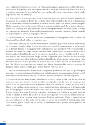 148
das relações intertextuais abordadas no vídeo, quais aspectos podem ser considerados inter-
discursivos. A sugestão é que ele procure identificar aspectos relacionados aos valores éticos
e estéticos que foram “emprestados” ao texto que faz referência a outro texto, seja de modo
explícito ou não. Por exemplo:
• O poema Canto de regresso à pátria, de Oswald de Andrade, ao citar Canção do exílio, de
Gonçalves Dias, traz para dentro de seu texto uma visão romântica do Brasil e discute com
ela, apresentando uma visão diferente, mais crua e crítica, como era mesmo pretendido pelo
Modernismo (movimento literário e estético ao qual pertencia Oswald). Ou seja, traz o Roman-
tismo para seu texto, não para concordar com ele, mas para contestá-lo, tanto no que se refere
ao conteúdo – ou à maneira de os românticos entenderem o mundo – quanto à forma – o modo
de organização dos versos, a linguagem utilizada.
• O Hino Nacional, ao contrário, reitera com veemência os valores apresentados no poema de
Gonçalves Dias; afinal, a ideia era exaltar o país.
Além disso, a história do Hino Nacional contém elementos que podem explicar a referência
ao poema de Gonçalves Dias. A música foi composta em 1831, para comemorar a abdicação
de D. Pedro I. Tornou-se tão popular entre os brasileiros que, quando D. Pedro II foi coroado, a
melodia foi mantida e a letra, trocada para que fosse transformada no Hino Nacional. Com a
Proclamação da República, foi aberto um concurso para eleger o novo Hino Nacional. A como-
ção popular pela manutenção do antigo hino foi tão grande que o concurso foi invalidado (o
vencedor tornou-se o Hino da Proclamação da República) e o hino antigo voltou a ser o Hino
Nacional. Para que a letra pudesse ser mais adequada à história do país e à nova realidade,
em 1906 foi feito um novo concurso, mas só para a letra. Nessa ocasião, ganhou a proposta de
Joaquim Osório Duque Estrada, que é a letra do Hino Nacional atual.
Não é difícil compreender a referência a um poema apaixonado pelo país, de grande apelo
popular e reconhecimento nacional em uma melodia com as mesmas características, certo?
Essa referência certamente traz, para a melodia do hino, os mesmos valores do poema.
• O conto de Ricardo Ramos traz a história das crianças João e Maria, que de fato nem se
conheceram, e que viviam em um mundo contemporâneo ao do autor no momento em
que o texto foi produzido. Muito diferente da história dos irmãos Grimm, na qual João e
Maria eram irmãos que enfrentaram juntos uma situação de abandono e se livraram dela
por mérito próprio. Quando Ricardo Ramos conta sua história de modo semelhante à dos
irmãos Grimm, traz para dentro de seu texto valores como: a família; a amizade fraterna
entre os irmãos; a crença de que finais felizes ainda podem acontecer. Ao contar uma his-
tória cotidiana atual como se fosse um conto de fadas, reafirma a fé em valores de outra
época, atualizando-os de acordo com a realidade vivida no momento. O conto parece dizer
que, mesmo que os tempos sejam outros, valores semelhantes podem, ainda, permear as
relações humanas.
 