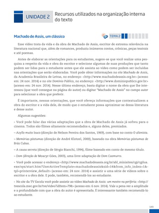 149
uniDADe 2
recursos utilizados na organização interna
do texto
Machado de Assis, um clássico temA 2
Esse vídeo trata da vida e da obra de Machado de Assis, escritor de extrema relevância na
literatura nacional que, além de romances, produziu inúmeros contos, crônicas, peças teatrais
e até poemas.
Antes de elaborar as orientações para os estudantes, sugere-se que você realize uma pes-
quisa a respeito da vida e obra do escritor e selecione algumas de suas produções que tanto
podem ser lidas para o estudante antes que ele assista ao vídeo como podem ser incluídas
nas orientações que serão elaboradas. Você pode obter informações no site Machado de Assis,
da Academia Brasileira de Letras, no endereço: <http://www.machadodeassis.org.br> (acesso
em: 24 nov. 2014) e no site Domínio Público, no endereço: <http://www.dominiopublico.gov.br>
(acesso em: 24 nov. 2014). Nesse último endereço, basta digitar o nome da obra que lhe inte-
ressou (que você consegue na página do autor) ou digitar “Machado de Assis” no campo autor
para selecionar a obra que preferir.
É importante, nessas orientações, que você ofereça informações que contextualizem a
obra do escritor e a vida dele, de modo que o estudante possa aproximar-se dessa literatura
e desse autor.
Algumas sugestões:
• Você pode falar das várias adaptações que a obra de Machado de Assis já sofreu para o
cinema. Todos são filmes altamente recomendados e, alguns deles, premiados.
– Azyllo muito louco (direção de Nelson Pereira dos Santos, 1969), com base no conto O alienista.
– Memórias póstumas (direção de André Klotzel, 2000), baseado na obra Memórias póstumas de
Brás Cubas.
– A causa secreta (direção de Sérgio Bianchi, 1994), filme baseado em conto de mesmo título.
– Dom (direção de Moacyr Góes, 2003), uma livre adaptação de Dom Casmurro.
• Você pode acessar o endereço <http://www.machadodeassis.org.br/abl_minisites/cgi/cgilua.
exe/sys/start.htm?UserActiveTemplate=machadodeassis&sid=14&from_info_index=1&-
tpl=printerview_default> (acesso em: 24 nov. 2014) e assistir a uma série de vídeos sobre o
escritor e a obra dele. E pode, também, recomendá-los ao estudante.
• No site da TV Escola você pode assistir ao vídeo Machado de Assis: um mestre na periferia: <http://
tvescola.mec.gov.br/tve/video?idItem=798> (acesso em: 6 nov. 2014). Vale a pena ver a amplitude
e a profundidade com que a obra do autor é apresentada. É interessante também recomendá-lo
ao estudante.
 
