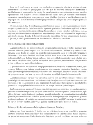 15
Para você, professor, o acesso a esse conhecimento permite orientar e ajustar adequa-
damente sua intervenção pedagógica, tanto no que diz respeito à seleção de conteúdos e
atividades como à proposição de grupos de trabalho em que os estudantes possam também
aprender uns com os outros – quando se realiza uma oficina no CEEJA ou mesmo nos momen-
tos em que os estudantes o procuram para sanar dúvidas. Conhecer o que já sabem antes de
se propor uma atividade complementar propiciará boas situações de aprendizagem para que
eles avancem.
Os estudantes da EJA, de modo geral, desconhecem o quanto já sabem, em razão dos inúme-
ros percalços vividos nas trajetórias escolar e pessoal; por isso, é fundamental legitimar as expe-
riências e os conhecimentos construídos pelos estudantes jovens e adultos ao longo da vida. A
legitimação dos conhecimentos ocorre na medida em que esses são considerados, respeitados e
valorizados em sala de aula, de forma intencional e sistemática. Por isso a importância da seção
O que você já sabe?, que inicia cada um dos Temas do Caderno do Estudante.
Problematização e contextualização
A problematização e a contextualização são princípios essenciais de todo e qualquer pro-
cesso de ensino e aprendizagem. Pelo fato de os estudantes dos CEEJAs não poderem contar
com seu apoio direto, professor, faz-se ainda mais necessário que o próprio material procure
favorecer a construção de novos sentidos e motivar esses estudantes. Por essa razão, o mate-
rial produzido busca dialogar com a realidade e as necessidades desses jovens e adultos, para
que eles se percebam como sujeitos autônomos nesse processo, estabelecendo relações entre
a vida cotidiana e o que estão estudando.
A problematização dos conteúdos tem papel fundamental na relação entre teoria e prática, bem
como no diálogo com a visão de mundo e com os interesses dos estudantes. O cotidiano, muitas
vezes percebido apenas como recurso para ilustrar uma informação, é objeto de estudo fundamen-
tal, porque somente com base em uma reflexão sobre a realidade é possível transformá-la.
A contextualização, por sua vez, tem relação direta com a problematização, visto não ser
possível problematizar nenhum conteúdo sem que ele seja contextualizado. O tratamento con-
textualizado do conhecimento é uma opção metodológica importante para que os estudantes
possam ter um papel verdadeiramente ativo em seu processo de aprendizagem.
Professor, sempre que possível, tanto nas oficinas como nos encontros presenciais, procure
propiciar momentos específicos nos quais os estudantes possam expressar conhecimentos, opi-
niões, dúvidas e experiências, de modo que a problematização e a contextualização realizadas
por você possam fomentar o interesse dos estudantes. Nessa perspectiva, é importante que eles
se sintam acolhidos e à vontade nos momentos em que forem ao CEEJA, para que percebam que,
no espaço escolar, eles têm vez e voz, e que são reconhecidos como cidadãos plenos.
Orientação de estudos na Educação de Jovens e Adultos
O Programa EJA – Mundo do Trabalho tem por objetivo não somente possibilitar aos estu-
dantes a conclusão do Ensino Médio, mas também favorecer a continuidade da sua trajetória
de formação. Assegurar o direito à educação é também garantir condições para que os jovens
 