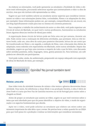 150
Ao elaborar as orientações, você pode apresentar ao estudante a finalidade do vídeo e ofe-
recer mais informações, procurando selecionar aquelas que contextualizem a vida e a obra do
escritor, mas que não tenham sido apresentadas no vídeo.
Sugere-se que você também solicite ao estudante anotar aspectos que considerar interes-
santes no vídeo e nas orientações (textos lidos, curiosidades, filmes e as adaptações da obra,
por exemplo). Essas informações podem ser, por exemplo, compartilhadas em um mural, em
um blog especificamente criado para isso ou mesmo em conversa presencial.
Para completar o trabalho de conhecimento do autor e a obra dele, você pode organizar um
Círculo de Leitura de Machado, no qual você e outros professores, funcionários ou estudantes
leiam algumas obras (ou trechos de obras) para todos.
A organização desse círculo de leitura pode ser feita uma vez por semana, durante um
mês. Pode contar com a realização de diferentes atividades, que prevejam: dois ou três lei-
tores lendo, cada um, uma obra do autor para posterior discussão; leitura de um conto que
foi transformado em filme e, em seguida, a exibição do filme, com a discussão dos efeitos da
adaptação; mesa redonda com especialistas em Machado, entre outras atividades. Depois das
atividades, sugere-se que haja uma conversa a respeito de tudo o que foi feito, com discussão
sobre sentidos possíveis, estilo, linguagem, tema, gostos pessoais etc. Para terminar, um café
poderia ser oferecido aos participantes.
Você pode cuidar, ainda, da ambientação, preparando um espaço adequado com exposição
de obras de Machado de Assis, por exemplo.
uniDADe 3 opinião? no jornal também tem!
Relatar, uma arte temA 3
Esse vídeo trata da atividade humana de relatar e dos textos e gêneros decorrentes dessa
atividade. Para tanto, há referências a Amyr Klink e sua produção literária, à obra O diário de
Anne Frank e à carta que Pero Vaz de Caminha escreveu ao rei de Portugal para contar sobre a
chegada ao Brasil.
Antes de propor ao estudante que assista ao vídeo, sugere-se que você converse sobre o
tema que será abordado para que ele possa identificar o objetivo do vídeo, o modo de organi-
zação e os aspectos fundamentais que aborda.
Após ver o vídeo, você pode solicitar ao estudante que elabore um relato sobre um
momento importante da vida dele e que o revise. Ele precisa levar o relato quando for ao CEEJA
para que você possa ler a produção e realizar as intervenções que considerar necessárias.
 