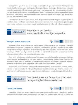 151
É importante que você não se esqueça, no entanto, de que ler um relato de experiência
vivida significa ler um texto muito pessoal, em que há uma implicação direta entre o autor, as
experiências de vida dele e a relação emocional e efetiva que ele tem com essas experiências.
Por isso, é preciso delicadeza e cuidado nessa leitura e, mais ainda, nas eventuais indicações
de revisão. Isso, porém, não significa omitir-se. Significa, apenas, cuidar para que a interven-
ção não fira suscetibilidades.
Ler um relato de experiência vivida, mais do que analisar um texto para sugerir ajustes e
reelaborações, é conhecer o estudante. Consequentemente, é um momento de aproximação
entre ele e o professor, entre ele e a escola; uma legitimação do valor dele e da pessoa que ele é.
uniDADe 4
Argumentar por escrito:
a elaboração de um artigo de opinião
Redação: provas e concursos temA 2
Antes de indicar ao estudante que assista a esse vídeo, sugere-se que pergunte a ele se já
fez alguma redação em uma prova ou concurso, como se saiu, qual foi a impressão dele sobre
redigir nessa situação específica. Vale anunciar que o vídeo a que ele vai assistir trata desse
assunto, e solicitar que fique atento para todas as recomendações dadas pelos entrevistados
sobre como sair-se bem em uma situação como essa.
Você pode solicitar ao estudante que liste as recomendações dadas pelos especialistas
entrevistados, lembrando-o de que para realizar esse registro é provável que ele tenha de
assistir ao vídeo mais de uma vez, inclusive fazendo algumas pausas para organizar adequa-
damente as recomendações. Depois de listar tudo, ele precisa revisar a escrita.
O estudante pode levar essa lista quando retornar ao CEEJA para que vocês possam, juntos,
retomar as recomendações do vídeo, dialogando sobre as dificuldades que ele teve; assim, é pos-
sível você orientá-lo de acordo com o que for necessário para a ampliação da proficiência dele.
uniDADe 5
Dois estudos: contos fantásticos e recursos
de organização interna dos textos
Contos fantásticos temA 1
Esse vídeo é indicado para o trabalho com o estudante no Momento 1 da oficina Lendo e
conversando mais sobre contos fantásticos (p. 133). Nele são apresentados trechos de contos de
 