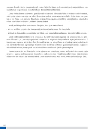 152
autores de relevância internacional, como Julio Cortázar, e depoimentos de especialistas em
literatura a respeito das características dos contos fantásticos.
Caso o estudante não tenha participado da oficina nem assistido ao vídeo anteriormente,
você pode conversar com ele a fim de contextualizar o conteúdo abordado. Pode ainda pergun-
tar se ele ficou com alguma dúvida ou se registrou algum comentário ao realizar as atividades
sobre conto fantástico do Caderno do Estudante.
Você pode organizar um roteiro de apoio para que o estudante:
• ao ver o vídeo, registre de forma mais sistematizada o que foi abordado;
• articule a discussão apresentada no vídeo com os estudos realizados no material impresso.
Você pode recomendar que o estudante lhe entregue esse registro em uma orientação pre-
sencial no CEEJA, para que possam conversar a respeito do que ele se apropriou ou não. É
importante prestar atenção a fim de verificar se ele identificou a principal característica de
um conto fantástico: a presença de elementos insólitos no texto, que rompem com a lógica do
mundo real vivido, mas que é encarado com naturalidade pelos personagens.
Nesse momento, você também pode oferecer ao estudante - caso tenha se interessado pelo
gênero - alguns outros contos fantásticos indicados nas referências oferecidas nos Recursos
necessários da oficina de mesmo tema, Lendo e conversando mais sobre contos fantásticos (p. 133).
 