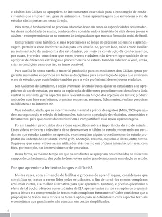 16
e adultos dos CEEJAs se apropriem de instrumentos essenciais para a construção de conhe-
cimentos que ampliem seu grau de autonomia. Essas aprendizagens que envolvem o ato de
estudar são importantes nessa direção.
Para tanto, é fundamental ao processo educativo levar em conta as especificidades dos estudan-
tes dessa modalidade de ensino, conhecendo e considerando a trajetória de vida desses jovens e
adultos – e compreendendo-as no contexto de desigualdades que marca a formação social do Brasil.
Compreender esse histórico, e suas repercussões ao longo do processo de ensino e aprendi-
zagem, permite a você encontrar saídas para um desafio. Se, por um lado, cabe a você auxiliar
na sedimentação da autonomia dos estudantes, por meio da construção de conhecimentos,
por outro, é preciso considerar que esses jovens e adultos não tiveram oportunidade de se
apropriar de diferentes estratégias e procedimentos de estudo, também cabendo a você, então,
criar as condições para que isso se torne possível.
Para auxiliá-lo nessa tarefa, o material produzido para os estudantes dos CEEJAs optou por
garantir momentos específicos em todas as disciplinas para a realização de ações que envolvam
o ato de estudar, que contribuirão também para a vida profissional desses jovens e adultos.
Nos Cadernos do Estudante, a seção Orientação de estudo busca ajudar os estudantes a se apro-
priarem do ato de estudar, por meio da exploração de diferentes procedimentos: identificar a ideia
central de um texto; grifar aspectos mais relevantes em função dos objetivos de leitura; produzir
anotações com base nas leituras; organizar esquemas, resumos, fichamentos; realizar pesquisas
na biblioteca e na internet etc.
Vale salientar, ainda, que se incentiva neste material a prática de registros (Mills, 2009) que aju-
dem na organização e seleção de informações, tais como a produção de relatórios, comentários e
fichamentos, para que os estudantes historiem e compartilhem suas novas aprendizagens.
Foram também produzidos dois vídeos específicos sobre a importância do ato de estudar.
Esses vídeos enfocam a relevância de se desenvolver o hábito de estudo, mostrando aos estu-
dantes que estudar também se aprende, e contemplam alguns procedimentos de estudo pro-
postos no Caderno do Estudante, como grifo, anotação, resumo, esquema e listas, entre outros.
Sugere-se que esses vídeos sejam utilizados até mesmo em oficinas interdisciplinares, com
foco, por exemplo, no desenvolvimento de pesquisas.
Dessa forma, ao mesmo tempo em que os estudantes se apropriam dos conteúdos de diferentes
campos do conhecimento, eles poderão desenvolver maior grau de autonomia em relação ao estudo.
Por que aprender a ler textos longos e difíceis?
Muitas vezes, com a intenção de facilitar o processo de aprendizagem, considera-se que
simplificar os textos a serem lidos pelos estudantes, a fim de torná-los menos complexos
e/ou mais curtos, é a melhor alternativa para que aprendam. Contudo, é preciso questionar o
efeito de tal opção: oferecer aos estudantes da EJA apenas textos curtos e simples os preparará
para a leitura e a compreensão de textos mais complexos futuramente? Cabe considerar que a
proposição de textos mais difíceis os tornará aptos para se defrontarem com aspectos textuais
e conceituais que geralmente não constam em textos simplificados.
 