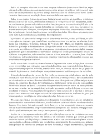 17
Evitar ou sonegar a leitura de textos mais longos e elaborados (como textos literários, expo-
sitivos de diferentes campos do conhecimento e/ou artigos científicos, entre outros) pode
tornar-se um impedimento ao próprio avanço dos estudantes na construção de novos conhe-
cimentos, bem como na ampliação de sua autonomia leitora e escritora.
Sobre textos curtos, é ainda importante destacar outro aspecto: ao simplificar e sintetizar
demasiadamente os textos, intencionando facilitar a “compreensão” dos estudantes, acaba-
-se, muitas vezes, provocando efeito contrário. Isso porque um texto muito simplificado pode
dificultar o entendimento e causar distorções no conhecimento – visto que, para reduzi-lo,
muitas informações, exemplos, descrições e explicações essenciais à compreensão são excluí-
dos, inclusive com risco de banalização dos conteúdos abordados. Além disso, nem sempre um
texto curto é, necessariamente, mais fácil de compreender.
Aprender a ler criticamente exige contato com textos diversos, de boa qualidade, de dife-
rentes gêneros textuais, que possibilitem ampliar o universo textual dos estudantes, insti-
gando sua criticidade. O material didático do Programa EJA – Mundo do Trabalho porta essa
dimensão, qual seja: a de favorecer um diálogo com textos mais elaborados, essencial a todo
processo de aprendizagem. E isso não se dá apenas por meio dos textos apresentados, mas por
questões em que os estudantes são convidados a recuperar ideias que favoreçam a criação de
hipóteses interpretativas, acionar conhecimentos prévios, estabelecer comparações e relações
com textos de outras disciplinas, bem como organizar registros das observações pessoais que
propiciam novos aprofundamentos.
Ao ler textos mais complexos, os estudantes se deparam com novas indagações e lacunas a
serem preenchidas, que estimulam sua curiosidade crítica e sua capacidade leitora. Tais desa-
fios precisam ser propostos. Contudo, antes de mais nada, os jovens e adultos da EJA precisam
se sentir legitimados e valorizados por seus professores como sujeitos capazes de aprender.
O quadro heterogêneo de turmas da EJA, conforme demonstra a vivência em sala de aula,
constitui-se num desafio para os profissionais da escola. O ritmo particular de cada estudante
e o histórico distanciamento de materiais didáticos específicos para esse público exigem a pro-
posição de estratégias de estudo diversificadas, que contemplem vários graus de complexidade
e diferentes modos de leitura. Localizar e recuperar informações do texto, ler para aprender,
ler para se encantar, ler para seguir instruções são alguns dos modos de leitura presentes nas
atividades propostas, visando justamente aprimorar essa capacidade. O objetivo é, portanto,
proporcionar aos estudantes a oportunidade de experimentar distintos modos de ler, para que
possam praticar estratégias de leitura diversificada e delas se apropriar.
Nessa perspectiva, a intencionalidade do Programa é contribuir para que os estudantes
possam retomar sua escolaridade formal, dando inclusive continuidade aos estudos no Ensino
Superior. Para tanto, é de extrema relevância favorecer a eles um contato intenso e crescente
com os mais diversos textos, progressivamente mais complexos, pois esse ato pedagógico con-
tribuirá positivamente para seu avanço, tanto pessoal quanto acadêmico.
Assim, os textos apresentados nas diferentes disciplinas, apesar de contarem com uma
linguagem mais acessível, visam não banalizar os conteúdos e temas que tratam, podendo
se tornar objetos privilegiados para desenvolver a leitura de textos mais complexos. Com a
sua mediação, podem possibilitar aos estudantes o acionamento de conhecimentos prévios,
a recuperação do contexto de produção do texto estudado, a criação de inferências, hipóteses
 