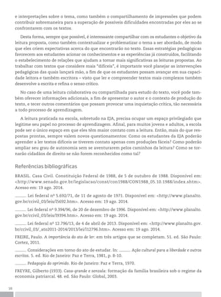18
e interpretações sobre o tema, como também o compartilhamento de impressões que podem
contribuir sobremaneira para a superação de possíveis dificuldades encontradas por eles ao se
confrontarem com os textos.
Desta forma, sempre que possível, é interessante compartilhar com os estudantes o objetivo da
leitura proposta, como também contextualizar e problematizar o tema a ser abordado, de modo
que eles criem expectativas acerca do que encontrarão no texto. Essas estratégias pedagógicas
favorecem aos estudantes acionar os conhecimentos e as experiências já construídos, facilitando
o estabelecimento de relações que ajudam a tornar mais significativas as leituras propostas. Ao
trabalhar com textos que considere mais “difíceis”, é importante você planejar as intervenções
pedagógicas das quais lançará mão, a fim de que os estudantes possam avançar em sua capaci-
dade leitora e também escritora – visto que ler e compreender textos mais complexos também
desenvolve a escrita e refina o senso crítico.
No caso de uma leitura colaborativa ou compartilhada para estudo do texto, você pode tam-
bém oferecer informações adicionais, a fim de apresentar o autor e o contexto de produção do
texto, e tecer outros comentários que possam provocar uma inquietação crítica, tão necessária
a todo processo de aprendizagem.
A leitura praticada na escola, sobretudo na EJA, precisa ocupar um espaço privilegiado que
legitime seu papel no processo de aprendizagem. Afinal, para muitos jovens e adultos, a escola
pode ser o único espaço em que eles têm maior contato com a leitura. Então, mais do que res-
postas prontas, sempre valem novos questionamentos: Como os estudantes da EJA poderão
aprender a ler textos difíceis se tiverem contato apenas com produções fáceis? Como poderão
ampliar seu grau de autonomia sem se aventurarem pelos caminhos da leitura? Como se tor-
narão cidadãos de direito se não forem reconhecidos como tal?
Referências bibliográficas
BRASIL. Casa Civil. Constituição Federal de 1988, de 5 de outubro de 1988. Disponível em:
<http://www.senado.gov.br/legislacao/const/con1988/CON1988_05.10.1988/index.shtm>.
Acesso em: 19 ago. 2014.
. Lei federal no
5.692/71, de 11 de agosto de 1971. Disponível em: <http://www.planalto.
gov.br/ccivil_03/leis/l5692.htm>. Acesso em: 19 ago. 2014.
. Lei federal no
9.394/96, de 20 de dezembro de 1996. Disponível em: <http://www.planalto.
gov.br/ccivil_03/leis/l9394.htm>. Acesso em: 19 ago. 2014.
. Lei federal no
12.796/13, de 4 de abril de 2013. Disponível em: <http://www.planalto.gov.
br/ccivil_03/_ato2011-2014/2013/lei/l12796.htm>. Acesso em: 19 ago. 2014.
FREIRE, Paulo. A importância do ato de ler: em três artigos que se completam. 51. ed. São Paulo:
Cortez, 2011.
. Considerações em torno do ato de estudar. In: . Ação cultural para a liberdade e outros
escritos. 5. ed. Rio de Janeiro: Paz e Terra, 1981, p. 8-10.
. Pedagogia do oprimido. Rio de Janeiro: Paz e Terra, 1970.
FREYRE, Gilberto (1933). Casa-grande e senzala: formação da família brasileira sob o regime da
economia patriarcal. 48. ed. São Paulo: Global, 2003.
 