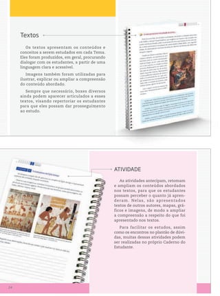 textos
Os textos apresentam os conteúdos e
conceitos a serem estudados em cada Tema.
Eles foram produzidos, em geral, procurando
dialogar com os estudantes, a partir de uma
linguagem clara e acessível.
Imagens também foram utilizadas para
ilustrar, explicar ou ampliar a compreensão
do conteúdo abordado.
Sempre que necessário, boxes diversos
ainda podem aparecer articulados a esses
textos, visando repertoriar os estudantes
para que eles possam dar prosseguimento
ao estudo.
As atividades antecipam, retomam
e ampliam os conteúdos abordados
nos textos, para que os estudantes
possam perceber o quanto já apren-
deram. Nelas, são apresentados
textos de outros autores, mapas, grá-
ficos e imagens, de modo a ampliar
a compreensão a respeito do que foi
apresentado nos textos.
Para facilitar os estudos, assim
como os encontros no plantão de dúvi-
das, muitas dessas atividades podem
ser realizadas no próprio Caderno do
Estudante.
AtiViDADe
24
 