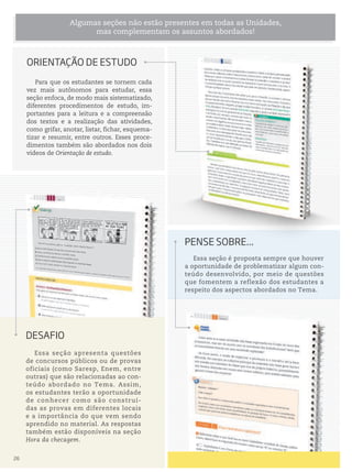 Essa seção é proposta sempre que houver
a oportunidade de problematizar algum con-
teúdo desenvolvido, por meio de questões
que fomentem a reflexão dos estudantes a
respeito dos aspectos abordados no Tema.
pense soBre...
Para que os estudantes se tornem cada
vez mais autônomos para estudar, essa
seção enfoca, de modo mais sistematizado,
diferentes procedimentos de estudo, im-
portantes para a leitura e a compreensão
dos textos e a realização das atividades,
como grifar, anotar, listar, fichar, esquema-
tizar e resumir, entre outros. Esses proce-
dimentos também são abordados nos dois
vídeos de Orientação de estudo.
Algumas seções não estão presentes em todas as Unidades,
mas complementam os assuntos abordados!
orientAção De estuDo
Essa seção apresenta questões
de concursos públicos ou de provas
oficiais (como Saresp, Enem, entre
outras) que são relacionadas ao con-
teúdo abordado no Tema. Assim,
os estudantes terão a oportunidade
de conhecer como são construí-
das as provas em diferentes locais
e a importância do que vem sendo
aprendido no material. As respostas
também estão disponíveis na seção
Hora da checagem.
DesAFio
26
 