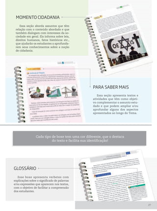 Essa seção apresenta textos e
atividades que têm como objeti-
vo complementar o assunto estu-
dado e que podem ampliar e/ou
aprofundar alguns dos aspectos
apresentados ao longo do Tema.
Essa seção aborda assuntos que têm
relação com o conteúdo abordado e que
também dialogam com interesses da so-
ciedade em geral. Ela informa sobre leis,
direitos humanos, fatos históricos etc.,
que ajudarão os estudantes a aprofunda-
rem seus conhecimentos sobre a noção
de cidadania.
GLossário
Esse boxe apresenta verbetes com
explicações sobre o significado de palavras
e/ou expressões que aparecem nos textos,
com o objetivo de facilitar a compreensão
dos estudantes.
momento CiDADAniA
pArA sABer mAis
Cada tipo de boxe tem uma cor diferente, que o destaca
do texto e facilita sua identificação!
27
 
