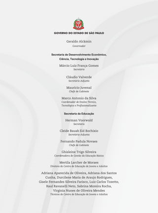 Geraldo Alckmin
Governador
Secretaria de Desenvolvimento Econômico,
Ciência, Tecnologia e Inovação
Márcio Luiz França Gomes
Secretário
Cláudio Valverde
Secretário-Adjunto
Maurício Juvenal
Chefe de Gabinete
Marco Antonio da Silva
Coordenador de Ensino Técnico,
Tecnológico e Profissionalizante
Secretaria da Educação
Herman Voorwald
Secretário
Cleide Bauab Eid Bochixio
Secretária-Adjunta
Fernando Padula Novaes
Chefe de Gabinete
Ghisleine Trigo Silveira
Coordenadora de Gestão da Educação Básica
Mertila Larcher de Moraes
Diretora do Centro de Educação de Jovens e Adultos
Adriana Aparecida de Oliveira, Adriana dos Santos
Cunha, Durcilene Maria de Araujo Rodrigues,
Gisele Fernandes Silveira Farisco, Luiz Carlos Tozetto,
Raul Ravanelli Neto, Sabrina Moreira Rocha,
Virginia Nunes de Oliveira Mendes
Técnicos do Centro de Educação de Jovens e Adultos
 