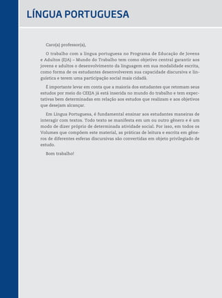 31
Caro(a) professor(a),
O trabalho com a língua portuguesa no Programa de Educação de Jovens
e Adultos (EJA) – Mundo do Trabalho tem como objetivo central garantir aos
jovens e adultos o desenvolvimento da linguagem em sua modalidade escrita,
como forma de os estudantes desenvolverem sua capacidade discursiva e lin-
guística e terem uma participação social mais cidadã.
É importante levar em conta que a maioria dos estudantes que retomam seus
estudos por meio do CEEJA já está inserida no mundo do trabalho e tem expec-
tativas bem determinadas em relação aos estudos que realizam e aos objetivos
que desejam alcançar.
Em Língua Portuguesa, é fundamental ensinar aos estudantes maneiras de
interagir com textos. Todo texto se manifesta em um ou outro gênero e é um
modo de dizer próprio de determinada atividade social. Por isso, em todos os
Volumes que compõem este material, as práticas de leitura e escrita em gêne-
ros de diferentes esferas discursivas são convertidas em objeto privilegiado de
estudo.
Bom trabalho!
LíngUA PORtUgUESA
 