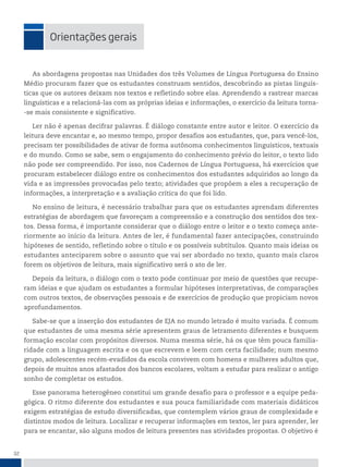 32
orientações gerais
As abordagens propostas nas Unidades dos três Volumes de Língua Portuguesa do Ensino
Médio procuram fazer que os estudantes construam sentidos, descobrindo as pistas linguís-
ticas que os autores deixam nos textos e refletindo sobre elas. Aprendendo a rastrear marcas
linguísticas e a relacioná-las com as próprias ideias e informações, o exercício da leitura torna-
-se mais consistente e significativo.
Ler não é apenas decifrar palavras. É diálogo constante entre autor e leitor. O exercício da
leitura deve encantar e, ao mesmo tempo, propor desafios aos estudantes, que, para vencê-los,
precisam ter possibilidades de ativar de forma autônoma conhecimentos linguísticos, textuais
e do mundo. Como se sabe, sem o engajamento do conhecimento prévio do leitor, o texto lido
não pode ser compreendido. Por isso, nos Cadernos de Língua Portuguesa, há exercícios que
procuram estabelecer diálogo entre os conhecimentos dos estudantes adquiridos ao longo da
vida e as impressões provocadas pelo texto; atividades que propõem a eles a recuperação de
informações, a interpretação e a avaliação crítica do que foi lido.
No ensino de leitura, é necessário trabalhar para que os estudantes aprendam diferentes
estratégias de abordagem que favoreçam a compreensão e a construção dos sentidos dos tex-
tos. Dessa forma, é importante considerar que o diálogo entre o leitor e o texto começa ante-
riormente ao início da leitura. Antes de ler, é fundamental fazer antecipações, construindo
hipóteses de sentido, refletindo sobre o título e os possíveis subtítulos. Quanto mais ideias os
estudantes anteciparem sobre o assunto que vai ser abordado no texto, quanto mais claros
forem os objetivos de leitura, mais significativo será o ato de ler.
Depois da leitura, o diálogo com o texto pode continuar por meio de questões que recupe-
ram ideias e que ajudam os estudantes a formular hipóteses interpretativas, de comparações
com outros textos, de observações pessoais e de exercícios de produção que propiciam novos
aprofundamentos.
Sabe-se que a inserção dos estudantes de EJA no mundo letrado é muito variada. É comum
que estudantes de uma mesma série apresentem graus de letramento diferentes e busquem
formação escolar com propósitos diversos. Numa mesma série, há os que têm pouca familia-
ridade com a linguagem escrita e os que escrevem e leem com certa facilidade; num mesmo
grupo, adolescentes recém-evadidos da escola convivem com homens e mulheres adultos que,
depois de muitos anos afastados dos bancos escolares, voltam a estudar para realizar o antigo
sonho de completar os estudos.
Esse panorama heterogêneo constitui um grande desafio para o professor e a equipe peda-
gógica. O ritmo diferente dos estudantes e sua pouca familiaridade com materiais didáticos
exigem estratégias de estudo diversificadas, que contemplem vários graus de complexidade e
distintos modos de leitura. Localizar e recuperar informações em textos, ler para aprender, ler
para se encantar, são alguns modos de leitura presentes nas atividades propostas. O objetivo é
 
