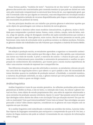 34
Essas formas-padrão, “modelos de texto”, “maneiras de ser dos textos” ou simplesmente
gêneros discursivos são caracterizados pelo conteúdo temático (o que pode ser dizível em cada
um), pela construção composicional ou estrutural (sua forma de ser, sua organização geral, que
não é inventada cada vez que alguém se comunica, mas está disponível em circulação social) e
pela marca linguística (seleção de recursos disponibilizados pela língua e orientada pela posi-
ção enunciativa do produtor do texto).
Um dos principais desafios em um trabalho que prioriza gêneros é selecionar aqueles que
serão objeto de aprendizagem com vistas ao domínio de outros gêneros.
Quanto maior o domínio sobre esses modelos comunicativos, os gêneros, maior a facili-
dade para compreender e produzir textos. Poema, conto, crônica, canção, carta de leitor, notí-
cia, artigo de opinião, artigo de divulgação científica são ações sociodiscursivas que contam o
mundo e agem sobre ele. Esses gêneros, entre outros, têm de estar presentes na escola, pois
funcionam como meio de articulação entre as práticas sociais e os objetos escolares. Portanto,
os gêneros citados são trabalhados nos três Volumes que compõem o material do Ensino Médio.
Produção escrita
Em relação à produção escrita, os estudantes aprendem a organizar e a transmitir conheci-
mentos e a se constituir como sujeitos que têm algo a dizer, que têm opinião, que comunicam
aos outros sua visão de mundo. A priori, o exercício de autoria – a busca do para quê, o quê e
como dizer – é determinante para consolidar a autonomia de pensamento e auxiliar na apro-
priação do conhecimento dos estudantes, que trazem para a escola muitas experiências de
vida e uma enorme vontade de expressá-las e compartilhá-las.
Nas diferentes situações em que são solicitados a escrever, os estudantes colocam em prá-
tica uma série de negociações entre o que sabem e o que é pedido a eles. Há necessidade de
tomar decisões quanto às condições de produção textual: a finalidade, o conteúdo temático,
a natureza da produção solicitada, ou seja, o gênero textual que será produzido, sua posição
como autor e o leitor a quem vai dirigir o texto.
Análise linguística
Análise linguística é mais do que estudar gramática. As reflexões produzidas pelos estudos
gramaticais se detêm na frase, e não no texto, e a intenção não é essa. Ao colocar o gênero tex-
tual em foco, como objeto de estudo propriamente dito, uma série de aspectos relacionados a
seus contextos de produção assume relevância. Quem é o autor? Que posição social ele ocupa?
Que ideologias coloca diante dos olhos e em circulação? Em que situação escreve? Em que veí-
culo ou instituição? Com qual intencionalidade? Como trata os temas? Que estratégias usa para
persuadir o leitor? Além desses aspectos, consideram-se os gêneros em suas relações com os
suportes em que circulam.
Se a análise linguística está subordinada e atrelada aos sentidos dos textos, é preciso traba-
lhar tópicos da linguagem necessários para enriquecer a compreensão do que se lê. Por isso, o
ensino da língua materna não pode se reduzir à transmissão de um conjunto de informações
sobre a língua.
 