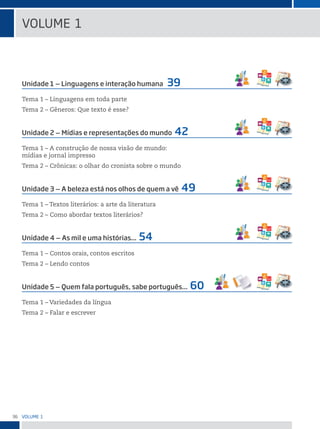 36 VoLume 1
Unidade 1 ‒ Linguagens e interação humana 39
Tema 1 – Linguagens em toda parte
Tema 2 – Gêneros: Que texto é esse?
Unidade 2 ‒ Mídias e representações do mundo 42
Tema 1 – A construção de nossa visão de mundo:
mídias e jornal impresso
Tema 2 – Crônicas: o olhar do cronista sobre o mundo
Unidade 3 ‒ A beleza está nos olhos de quem a vê 49
Tema 1 – Textos literários: a arte da literatura
Tema 2 – Como abordar textos literários?
Unidade 4 ‒ As mil e uma histórias... 54
Tema 1 – Contos orais, contos escritos
Tema 2 – Lendo contos
Unidade 5 ‒ Quem fala português, sabe português... 60
Tema 1 – Variedades da língua
Tema 2 – Falar e escrever
VoLume 1
 