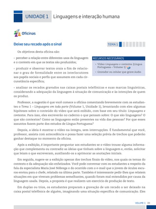 39
VoLume 1
uniDADe 1 Linguagens e interação humana
Deixe seu recado após o sinal temA 1
Os objetivos desta oficina são:
• perceber a relação entre diferentes usos da linguagem
e o contexto em que os textos são produzidos;
• produzir e observar textos orais a fim de relacio-
nar o grau de formalidade entre os interlocutores
aos papéis sociais e perfis que assumem em cada cir-
cunstância específica;
• analisar os recados gravados nas caixas postais telefônicas e suas marcas linguísticas,
considerando a adequação da linguagem à situação de comunicação e às intenções de quem
os produz.
Professor, a sugestão é que você comece a oficina comentando brevemente com os estudan-
tes o Tema 1 – Linguagens em toda parte (Volume 1, Unidade 1), levantando com eles algumas
hipóteses sobre o conteúdo do vídeo que será exibido, com base em seu título: Linguagens e
contextos. Para isso, eles escreverão no caderno o que pensam sobre: O que são linguagens? O
que são contextos? Como as linguagens estão presentes na vida das pessoas? Por que esses
assuntos fazem parte dos estudos de Língua Portuguesa?
Depois, a ideia é mostrar o vídeo na íntegra, sem interrupções. É fundamental que você,
professor, assista com antecedência e possa fazer uma seleção prévia de trechos que poderão
ganhar destaque no momento da oficina.
Após a exibição, é importante perguntar aos estudantes se o vídeo trouxe alguma informa-
ção que complementa ou contradiz as ideias que tinham sobre a linguagem e, então, solicitar
que leiam o que escreveram, auxiliando-os a aprimorar as anotações iniciais.
Em seguida, sugere-se a exibição apenas dos trechos finais do vídeo, nos quais os temas do
contexto e da adequação são enfatizados. Você pode conversar com os estudantes a respeito da
fala da especialista Maria José Nóbrega e do ocorrido com o e-mail que o jovem de óculos escu-
ros enviou para o chefe, relatado na última parte. Também é interessante pedir-lhes que relatem
situações em que viveram problemas semelhantes, quando foram mal entendidos por causa da
linguagem usada. Depois, a proposta é que realizem um exercício de produção de texto.
Em duplas ou trios, os estudantes preparam a gravação de um recado a ser deixado na
caixa postal telefônica de alguém, imaginando uma situação específica de comunicação. Eles
• Vídeo Linguagens e contextos (Língua
Portuguesa – Volume 1)
• Gravador ou celular que grave áudio
reCursos neCessários
 