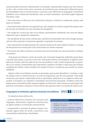 40 VoLume 1
mesmos podem formular coletivamente as situações, reproduzindo aquelas que são comuns
no dia a dia e outras mais raras, reunindo circunstâncias que apresentem diferentes graus
de formalidade entre os interlocutores e, portanto, usos diferentes da linguagem. É preferível
trabalhar com as ideias dos estudantes, mas, se achar necessário, você pode sugerir algumas
situações, como:
• Uma mãe avisa ao filho que não voltará para almoçar, conforme o combinado, porque está
presa no trânsito.
• Uma funcionária informa a seu gerente que não chegará no horário naquele dia porque teve
de socorrer um familiar em uma situação de emergência.
• Um amigo diz a outro que não irá ao almoço, previamente combinado, por causa de algum
imprevisto que o impede de comparecer.
• Um atendente de loja avisa à cliente que o produto encomendado não será entregue porque
está em falta, portanto, será preciso aguardar a reposição do estoque.
• Uma funcionária do departamento de recursos humanos de uma empresa solicita a entrega
de documentos em atraso para outro funcionário da mesma empresa.
• Um locutor de rádio comunica ao ouvinte que ele foi sorteado em uma promoção e receberá
um prêmio.
Cada grupo vai elaborar o texto de acordo com a situação imaginada, definindo quem deixa
o recado, para quem, o que diz e como diz. Você pode orientar os estudantes a registrar esses
dados por escrito a fim de ajudá-los na hora de produzir o texto. Antes de gravarem no grava-
dor ou no celular, é interessante que improvisem, ensaiem e burilem o texto para que tenham
condições de refletir e fazer escolhas em relação à forma e às palavras que usarão no recado
telefônico.
Depois, todos os estudantes ouvirão as gravações, procurando identificar o contexto, o tipo
de relação entre os interlocutores e as marcas linguísticas que lhe são próprias. Você pode
incentivar que façam comparações entre as gravações, observem se os registros estão ade-
quados à situação e se cumprem a finalidade comunicativa planejada. Também valerá dar
espaço para comentários sobre aspectos ligados ao texto oral, como clareza na articulação das
palavras, entonações, sotaques e outros fatores que ganham relevo na análise de textos orais.
Linguagens e contextos: gêneros textuais no cotidiano temA 2
Os objetivos desta oficina são:
• analisar diferentes situações de interação pela
linguagem, observando o papel dos interlocutores,
os signos usados e as intenções comunicativas;
• compreender o conceito de gênero textual, ana-
lisando alguns deles de modo a identificar suas
características distintivas e finalidades.
• Seção O que você já sabe? (Volume 1,
Unidade 1, Tema 1)
• Conjunto de textos de gêneros variados:
currículo, carta de reclamação, carta de
amor, convite enviado por e-mail etc.
reCursos neCessários
 