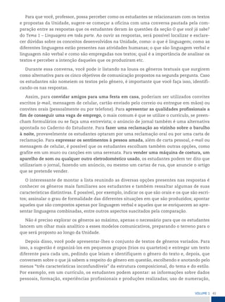 41
VoLume 1
Para que você, professor, possa perceber como os estudantes se relacionaram com os textos
e propostas da Unidade, sugere-se começar a oficina com uma conversa pautada pela com-
paração entre as respostas que os estudantes deram às questões da seção O que você já sabe?
do Tema 1 – Linguagens em toda parte. Ao ouvir as respostas, será possível localizar e esclare-
cer dúvidas sobre os conceitos desenvolvidos na Unidade, como: o que é linguagem; como as
diferentes linguagens estão presentes nas atividades humanas; o que são linguagem verbal e
linguagem não verbal e como são empregadas nos textos; qual é a importância de analisar os
textos e perceber a intenção daqueles que os produziram etc.
Durante essa conversa, você pode ir listando na lousa os gêneros textuais que surgirem
como alternativa para os cinco objetivos de comunicação propostos na segunda pergunta. Caso
os estudantes não nomeiem os textos pelo gênero, é importante que você faça isso, identifi-
cando-os nas respostas.
Assim, para convidar amigos para uma festa em casa, poderiam ser utilizados convites
escritos (e-mail, mensagem de celular, cartão enviado pelo correio ou entregue em mãos) ou
convites orais (pessoalmente ou por telefone). Para apresentar as qualidades profissionais a
fim de conseguir uma vaga de emprego, o mais comum é que se utilize o currículo, se preen-
cham formulários ou se faça uma entrevista; o anúncio de jornal também é uma alternativa
apontada no Caderno do Estudante. Para fazer uma reclamação ao vizinho sobre o barulho
à noite, provavelmente os estudantes optaram por uma reclamação oral ou por uma carta de
reclamação. Para expressar os sentimentos à pessoa amada, além de carta pessoal, e-mail ou
mensagem de celular, é possível que os estudantes escolham também outras opções, como
grafite em um muro ou canções em uma serenata. Para vender uma máquina de costura, um
aparelho de som ou qualquer outro eletrodoméstico usado, os estudantes podem ter dito que
utilizariam o jornal, fazendo um anúncio, ou mesmo um cartaz de rua, que anuncie o artigo
que se pretende vender.
O interessante de montar a lista reunindo as diversas opções presentes nas respostas é
conhecer os gêneros mais familiares aos estudantes e também ressaltar algumas de suas
características distintivas. É possível, por exemplo, indicar os que são orais e os que são escri-
tos; assinalar o grau de formalidade das diferentes situações em que são produzidos; apontar
aqueles que são compostos apenas por linguagem verbal e aqueles que se enriquecem ao apre-
sentar linguagens combinadas, entre outros aspectos suscitados pela comparação.
Não é preciso explorar os gêneros ao máximo, apenas o necessário para que os estudantes
lancem um olhar mais analítico a esses modelos comunicativos, preparando o terreno para o
que será proposto ao longo da Unidade.
Depois disso, você pode apresentar-lhes o conjunto de textos de gêneros variados. Para
isso, a sugestão é organizá-los em pequenos grupos (trios ou quartetos) e entregar um texto
diferente para cada um, pedindo que leiam e identifiquem o gênero do texto e, depois, que
conversem sobre o que já sabem a respeito do gênero em questão, escolhendo e anotando pelo
menos “três características inconfundíveis” da estrutura composicional, do tema e do estilo.
Por exemplo, em um currículo, os estudantes podem apontar: as informações sobre dados
pessoais, formação, experiências profissionais e produções realizadas; uso de numeração,
 