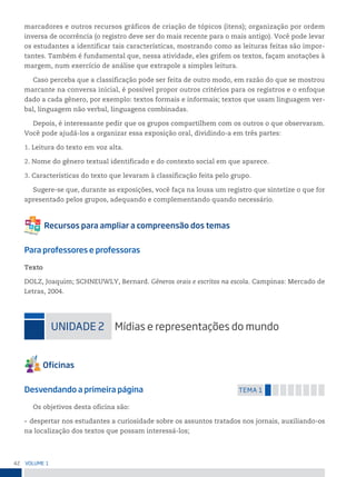 42 VoLume 1
marcadores e outros recursos gráficos de criação de tópicos (itens); organização por ordem
inversa de ocorrência (o registro deve ser do mais recente para o mais antigo). Você pode levar
os estudantes a identificar tais características, mostrando como as leituras feitas são impor-
tantes. Também é fundamental que, nessa atividade, eles grifem os textos, façam anotações à
margem, num exercício de análise que extrapole a simples leitura.
Caso perceba que a classificação pode ser feita de outro modo, em razão do que se mostrou
marcante na conversa inicial, é possível propor outros critérios para os registros e o enfoque
dado a cada gênero, por exemplo: textos formais e informais; textos que usam linguagem ver-
bal, linguagem não verbal, linguagens combinadas.
Depois, é interessante pedir que os grupos compartilhem com os outros o que observaram.
Você pode ajudá-los a organizar essa exposição oral, dividindo-a em três partes:
1. Leitura do texto em voz alta.
2. Nome do gênero textual identificado e do contexto social em que aparece.
3. Características do texto que levaram à classificação feita pelo grupo.
Sugere-se que, durante as exposições, você faça na lousa um registro que sintetize o que for
apresentado pelos grupos, adequando e complementando quando necessário.
Para professores e professoras
Texto
DOLZ, Joaquim; SCHNEUWLY, Bernard. Gêneros orais e escritos na escola. Campinas: Mercado de
Letras, 2004.
uniDADe 2 mídias e representações do mundo
Desvendando a primeira página temA 1
Os objetivos desta oficina são:
• despertar nos estudantes a curiosidade sobre os assuntos tratados nos jornais, auxiliando-os
na localização dos textos que possam interessá-los;
 