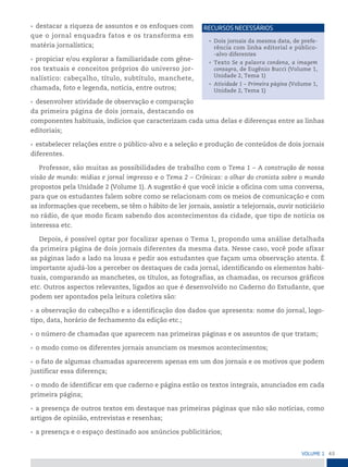 43
VoLume 1
• destacar a riqueza de assuntos e os enfoques com
que o jornal enquadra fatos e os transforma em
matéria jornalística;
• propiciar e/ou explorar a familiaridade com gêne-
ros textuais e conceitos próprios do universo jor-
nalístico: cabeçalho, título, subtítulo, manchete,
chamada, foto e legenda, notícia, entre outros;
• desenvolver atividade de observação e comparação
da primeira página de dois jornais, destacando os
componentes habituais, indícios que caracterizam cada uma delas e diferenças entre as linhas
editoriais;
• estabelecer relações entre o público-alvo e a seleção e produção de conteúdos de dois jornais
diferentes.
Professor, são muitas as possibilidades de trabalho com o Tema 1 – A construção de nossa
visão de mundo: mídias e jornal impresso e o Tema 2 – Crônicas: o olhar do cronista sobre o mundo
propostos pela Unidade 2 (Volume 1). A sugestão é que você inicie a oficina com uma conversa,
para que os estudantes falem sobre como se relacionam com os meios de comunicação e com
as informações que recebem, se têm o hábito de ler jornais, assistir a telejornais, ouvir noticiário
no rádio, de que modo ficam sabendo dos acontecimentos da cidade, que tipo de notícia os
interessa etc.
Depois, é possível optar por focalizar apenas o Tema 1, propondo uma análise detalhada
da primeira página de dois jornais diferentes da mesma data. Nesse caso, você pode afixar
as páginas lado a lado na lousa e pedir aos estudantes que façam uma observação atenta. É
importante ajudá-los a perceber os destaques de cada jornal, identificando os elementos habi-
tuais, comparando as manchetes, os títulos, as fotografias, as chamadas, os recursos gráficos
etc. Outros aspectos relevantes, ligados ao que é desenvolvido no Caderno do Estudante, que
podem ser apontados pela leitura coletiva são:
• a observação do cabeçalho e a identificação dos dados que apresenta: nome do jornal, logo-
tipo, data, horário de fechamento da edição etc.;
• o número de chamadas que aparecem nas primeiras páginas e os assuntos de que tratam;
• o modo como os diferentes jornais anunciam os mesmos acontecimentos;
• o fato de algumas chamadas aparecerem apenas em um dos jornais e os motivos que podem
justificar essa diferença;
• o modo de identificar em que caderno e página estão os textos integrais, anunciados em cada
primeira página;
• a presença de outros textos em destaque nas primeiras páginas que não são notícias, como
artigos de opinião, entrevistas e resenhas;
• a presença e o espaço destinado aos anúncios publicitários;
• Dois jornais da mesma data, de prefe-
rência com linha editorial e público-
-alvo diferentes
• Texto Se a palavra condena, a imagem
consagra, de Eugênio Bucci (Volume 1,
Unidade 2, Tema 1)
• Atividade 1 – Primeira página (Volume 1,
Unidade 2, Tema 1)
reCursos neCessários
 
