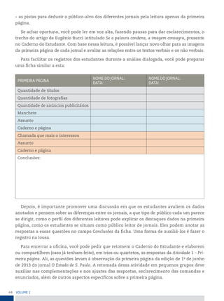 44 VoLume 1
• as pistas para deduzir o público-alvo dos diferentes jornais pela leitura apenas da primeira
página.
Se achar oportuno, você pode ler em voz alta, fazendo pausas para dar esclarecimentos, o
trecho do artigo de Eugênio Bucci intitulado Se a palavra condena, a imagem consagra, presente
no Caderno do Estudante. Com base nessa leitura, é possível lançar novo olhar para as imagens
da primeira página de cada jornal e avaliar as relações entre os textos verbais e os não verbais.
Para facilitar os registros dos estudantes durante a análise dialogada, você pode preparar
uma ficha similar a esta:
primeirA páGinA
nome Do jornAL:
DAtA:
nome Do jornAL:
DAtA:
Quantidade de títulos
Quantidade de fotografias
Quantidade de anúncios publicitários
Manchete
Assunto
Caderno e página
Chamada que mais o interessou
Assunto
Caderno e página
Conclusões:
Depois, é importante promover uma discussão em que os estudantes avaliem os dados
anotados e pensem sobre as diferenças entre os jornais, a que tipo de público cada um parece
se dirigir, como o perfil dos diferentes leitores pode explicar os destaques dados na primeira
página, como os estudantes se situam como público leitor de jornais. Eles podem anotar as
respostas a essas questões no campo Conclusões da ficha. Uma forma de auxiliá-los é fazer o
registro na lousa.
Para encerrar a oficina, você pode pedir que retomem o Caderno do Estudante e elaborem
ou compartilhem (caso já tenham feito), em trios ou quartetos, as respostas da Atividade 1 – Pri-
meira página. Ali, as questões levam à observação da primeira página da edição de 1o
de junho
de 2013 do jornal O Estado de S. Paulo. A retomada dessa atividade em pequenos grupos deve
auxiliar nas complementações e nos ajustes das respostas, esclarecimento das comandas e
enunciados, além de outros aspectos específicos sobre a primeira página.
 