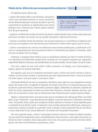 45
VoLume 1
Modos de ler: diferentes percursos para leitura do jornal temA 1
Os objetivos desta oficina são:
• propor discussões sobre o ato da leitura, situando-o
como uma atividade histórica e social, profunda-
mente determinada pelo universo do leitor e por sua
capacidade de produzir os significados para textos
(romper com a ideia de que o leitor apenas decodi-
fica, de que é passivo);
• explorar os diferentes modos de leitura do jornal, evidenciando como o leitor pode optar por
percursos variados, de acordo com seu perfil, interesses e objetivos de leitura;
• ensinar a localizar textos de interesse nos jornais impressos e a reconhecer os gêneros tex-
tuais que os compõem como ferramenta para selecionar e inferir sobre aquilo que se vai ler;
• colocar o estudante em contato com diferentes textos dessas publicações, qualificando a lei-
tura e a compreensão por meio de pauta de leitura e orientações para grifos e anotações, além
da troca de ideias com os colegas.
Professor, a proposta desta oficina é que os estudantes assistam ao vídeo O mundo da leitura
e se detenham nos diferentes modos de ler tratados ali, em especial naqueles que, segundo a
especialista Márcia Fortunato, são classificados em ler para estudar, ler para espiar e ler para roubar.
Para isso, sugere-se que você exiba o vídeo, primeiro, na íntegra, sem interrupções, e,
depois, apenas os trechos indicados.
Em seguida, para que os estudantes percebam como a leitura do jornal convida o leitor a
realizar os três modos citados, é interessante que eles experimentem fazer a leitura do jornal
em duas etapas: uma para espiar e outra para roubar.
Você pode dividi-los em trios ou quartetos e distribuir, para cada um, um exemplar do mesmo
jornal, da mesma data. A sugestão é estipular um tempo curto (10 ou 15 minutos) para que eles
se lancem à primeira leitura, observando a primeira página, folheando os cadernos, saltando de
título em título, apontando os textos que mais lhes chamam a atenção, fazendo, por fim, uma
lista com os assuntos e textos que se mostraram mais relevantes para o grupo naquela edição.
Depois, é importante fazer uma pausa para que os estudantes de cada grupo falem, de modo
geral, o que “espiaram”, o que destacaram da edição, o que lhes provocou o interesse à primeira
vista. Você pode, então, pedir que recuperem títulos, assuntos e notícias e criem hipóteses para
o conteúdo de que devem tratar. O esperado é que as listas apresentem diferenças, ainda que o
jornal seja o mesmo, levando-os a perceber como a seleção é parte importante do ato de leitura
e como cada leitor lê um “jornal diferente”, de acordo com seu perfil e interesses.
Em uma segunda etapa, a ideia é cada grupo escolher, dentre os textos da edição listados,
um que tenha lhe despertado maior curiosidade para então escrever o que espera encontrar na
leitura do texto completo. Essa etapa pode contar com uma pauta que permita levantar dados
gerais com base nas inferências e paratextos, como:
• Vídeo O mundo da leitura (Língua Portu-
guesa – Volume 1)
• Seis a dez exemplares do mesmo jor-
nal, da mesma data
reCursos neCessários
 