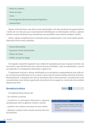 46 VoLume 1
• Nome do caderno:
• Título do texto:
• Autor:
• Fotos/legendas/desenhos/mapas/infográficos:
• Assunto/fato:
Depois, é hora de fazer uma leitura mais aprofundada. Um dos estudantes do grupo pode ler
o texto em voz alta para que conjuntamente identifiquem as informações centrais, o gênero
textual e outros elementos que só poderiam ser percebidos numa leitura integral e atenta.
Então, o grupo complementará a anotação inicial, enriquecendo-a com novos dados apreen-
didos pela leitura mais cuidadosa.
• Novas informações:
• Assuntos e fatos relacionados:
• Gênero do texto:
• Público ao qual se dirige:
Em seguida, é possível organizar uma rodada de exposição para que os grupos contem uns
aos outros o que descobriram com a leitura do texto escolhido, o que os surpreendeu, o que já
era esperado, se conseguiram determinar o gênero etc.
É importante concluir a oficina verificando se os estudantes compreenderam que cada lei-
tor cria percursos diferentes ao ler o jornal e lança mão de modos também diversos de leitura.
Principalmente, é desejável que eles se percebam ativos nesse processo, reconhecendo suas
características como leitores, ganhando consciência de seu papel na construção dos sentidos
daquilo que leem.
Da notícia à crônica temA 2
Os objetivos desta oficina são:
• ler crônicas e notícias;
• reconhecer as principais diferenças e algumas
semelhanças entre os gêneros crônica e notícia;
• produzir uma crônica com base em uma notícia;
• planejar o próprio texto usando recursos dos tex-
tos literários.
• Qualquer crônica de Moacyr Scliar que
tenha sido escrita com base em uma
notícia
• Conjunto de notícias curtas de jornal
reCursos neCessários
 