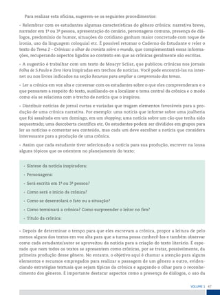 47
VoLume 1
Para realizar esta oficina, sugerem-se os seguintes procedimentos:
• Relembrar com os estudantes algumas características do gênero crônica: narrativa breve,
narrador em 1a
ou 3a
pessoa, apresentação do cenário, personagens comuns, presença de diá-
logos, predomínio do humor, situações do cotidiano ganham maior concretude com toque de
ironia, uso da linguagem coloquial etc. É possível retomar o Caderno do Estudante e reler o
texto do Tema 2 – Crônicas: o olhar do cronista sobre o mundo, que complementará essas informa-
ções, recuperando aspectos ligados ao contexto em que as crônicas geralmente são escritas.
• A sugestão é trabalhar com um texto de Moacyr Scliar, que publicou crônicas nos jornais
Folha de S.Paulo e Zero Hora inspiradas em trechos de notícias. Você pode encontrá-las na inter-
net ou nos livros indicados na seção Recursos para ampliar a compreensão dos temas.
• Ler a crônica em voz alta e conversar com os estudantes sobre o que eles compreenderam e o
que pensaram a respeito do texto, auxiliando-os a localizar o tema central da crônica e o modo
como ela se relaciona com o trecho de notícia que o inspirou.
• Distribuir notícias de jornal curtas e variadas que tragam elementos favoráveis para a pro-
dução de uma crônica narrativa. Por exemplo: uma notícia que informe sobre uma joalheria
que foi assaltada em um domingo, em um shopping; uma notícia sobre um cão que tenha sido
sequestrado; uma descoberta científica etc. Os estudantes podem ser divididos em grupos para
ler as notícias e comentar seu conteúdo, mas cada um deve escolher a notícia que considera
interessante para a produção de uma crônica.
• Assim que cada estudante tiver selecionado a notícia para sua produção, escrever na lousa
alguns tópicos que os orientem no planejamento do texto:
• Síntese da notícia inspiradora:
• Personagens:
• Será escrita em 1a
ou 3a
pessoa?
• Como será o início da crônica?
• Como se desenrolará o fato ou a situação?
• Como terminará a crônica? Como surpreender o leitor no fim?
• Título da crônica:
• Depois de determinar o tempo para que eles escrevam a crônica, propor a leitura de pelo
menos alguns dos textos em voz alta para que a turma possa conhecê-los e também observar
como cada estudante/autor se aproveitou da notícia para a criação do texto literário. É espe-
rado que nem todos os textos se apresentem como crônicas, por se tratar, possivelmente, da
primeira produção desse gênero. No entanto, o objetivo aqui é chamar a atenção para alguns
elementos e recursos empregados para realizar a passagem de um gênero a outro, eviden-
ciando estratégias textuais que sejam típicas da crônica e aguçando o olhar para o reconhe-
cimento dos gêneros. É importante destacar aspectos como a presença de diálogos, o uso da
 