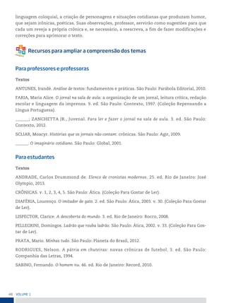 48 VoLume 1
linguagem coloquial, a criação de personagens e situações cotidianas que produzam humor,
que sejam irônicas, poéticas. Suas observações, professor, servirão como sugestões para que
cada um reveja a própria crônica e, se necessário, a reescreva, a fim de fazer modificações e
correções para aprimorar o texto.
Para professores e professoras
Textos
ANTUNES, Irandé. Análise de textos: fundamentos e práticas. São Paulo: Parábola Editorial, 2010.
FARIA, Maria Alice. O jornal na sala de aula: a organização de um jornal, leitura crítica, redação
escolar e linguagem da imprensa. 9. ed. São Paulo: Contexto, 1997. (Coleção Repensando a
Língua Portuguesa).
______; ZANCHETTA JR., Juvenal. Para ler e fazer o jornal na sala de aula. 3. ed. São Paulo:
Contexto, 2012.
SCLIAR, Moacyr. Histórias que os jornais não contam: crônicas. São Paulo: Agir, 2009.
______. O imaginário cotidiano. São Paulo: Global, 2001.
Para estudantes
Textos
ANDRADE, Carlos Drummond de. Elenco de cronistas modernos. 25. ed. Rio de Janeiro: José
Olympio, 2013.
CRÔNICAS. v. 1, 2, 3, 4, 5. São Paulo: Ática. (Coleção Para Gostar de Ler).
DIAFÉRIA, Lourenço. O imitador de gato. 2. ed. São Paulo: Ática, 2003. v. 30. (Coleção Para Gostar
de Ler).
LISPECTOR, Clarice. A descoberta do mundo. 3. ed. Rio de Janeiro: Rocco, 2008.
PELLEGRINI, Domingos. Ladrão que rouba ladrão. São Paulo: Ática, 2002. v. 33. (Coleção Para Gos-
tar de Ler).
PRATA, Mario. Minhas tudo. São Paulo: Planeta do Brasil, 2012.
RODRIGUES, Nelson. A pátria em chuteiras: novas crônicas de futebol. 3. ed. São Paulo:
Companhia das Letras, 1994.
SABINO, Fernando. O homem nu. 46. ed. Rio de Janeiro: Record, 2010.
 