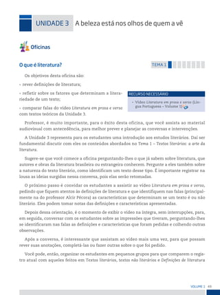 49
VoLume 1
uniDADe 3 A beleza está nos olhos de quem a vê
O que é literatura? temA 1
Os objetivos desta oficina são:
• rever definições de literatura;
• refletir sobre os fatores que determinam a litera-
riedade de um texto;
• comparar falas do vídeo Literatura em prosa e verso
com textos teóricos da Unidade 3.
Professor, é muito importante, para o êxito desta oficina, que você assista ao material
audiovisual com antecedência, para melhor prever e planejar as conversas e intervenções.
A Unidade 3 representa para os estudantes uma introdução aos estudos literários. Daí ser
fundamental discutir com eles os conteúdos abordados no Tema 1 – Textos literários: a arte da
literatura.
Sugere-se que você comece a oficina perguntando-lhes o que já sabem sobre literatura, que
autores e obras da literatura brasileira ou estrangeira conhecem. Pergunte a eles também sobre
a natureza do texto literário, como identificam um texto desse tipo. É importante registrar na
lousa as ideias surgidas nessa conversa, pois elas serão retomadas.
O próximo passo é convidar os estudantes a assistir ao vídeo Literatura em prosa e verso,
pedindo que fiquem atentos às definições de literatura e que identifiquem nas falas (principal-
mente na do professor Alcir Pécora) as características que determinam se um texto é ou não
literário. Eles podem tomar notas das definições e características apresentadas.
Depois dessa orientação, é o momento de exibir o vídeo na íntegra, sem interrupções, para,
em seguida, conversar com os estudantes sobre as impressões que tiveram, perguntando-lhes
se identificaram nas falas as definições e características que foram pedidas e colhendo outras
observações.
Após a conversa, é interessante que assistam ao vídeo mais uma vez, para que possam
rever suas anotações, completá-las ou fazer outras sobre o que foi pedido.
Você pode, então, organizar os estudantes em pequenos grupos para que comparem o regis-
tro atual com aqueles feitos em Textos literários, textos não literários e Definições de literatura
• Vídeo Literatura em prosa e verso (Lín-
gua Portuguesa – Volume 1)
reCurso neCessário
 