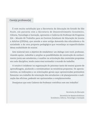 É com muita satisfação que a Secretaria da Educação do Estado de São
Paulo, em parceria com a Secretaria de Desenvolvimento Econômico,
Ciência, Tecnologia e Inovação, apresenta o Caderno do Professor do Programa
EJA – Mundo do Trabalho para os Centros Estaduais de Educação de Jovens
e Adultos (CEEJAs), que atende a uma antiga demanda dos educadores e da
sociedade: a de uma proposta pedagógica que reconheça as especificidades
dessa modalidade de ensino.
Este material tem o objetivo de estabelecer um diálogo com você, professor,
visando apoiar, subsidiar e ampliar as possibilidades de construção do conheci-
mento junto aos estudantes, e auxiliar na articulação dos conteúdos propostos
em cada disciplina, tendo como eixo norteador o mundo do trabalho.
O intuito é colaborar na organização do processo tanto de ensino quanto de
aprendizagem, ajudando a contextualizar as temáticas propostas. Os aponta-
mentos, as indicações e as orientações gerais aqui apresentados pretendem
fomentar seu trabalho de orientação dos estudantes e de planejamento e reali-
zação das oficinas, podendo ser aprimorados e complementados.
Desejamos que este Caderno do Professor contribua com seu trabalho!
Secretaria da Educação
Secretaria de Desenvolvimento
Econômico, Ciência, Tecnologia e Inovação
Caro(a) professor(a)
 