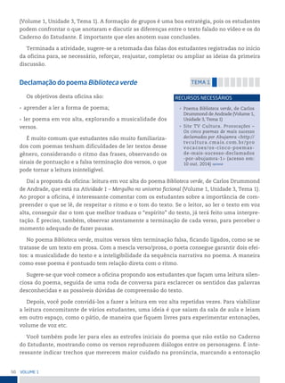 50 VoLume 1
(Volume 1, Unidade 3, Tema 1). A formação de grupos é uma boa estratégia, pois os estudantes
podem confrontar o que anotaram e discutir as diferenças entre o texto falado no vídeo e os do
Caderno do Estudante. É importante que eles anotem suas conclusões.
Terminada a atividade, sugere-se a retomada das falas dos estudantes registradas no início
da oficina para, se necessário, reforçar, reajustar, completar ou ampliar as ideias da primeira
discussão.
Declamação do poema Biblioteca verde temA 1
Os objetivos desta oficina são:
• aprender a ler a forma de poema;
• ler poema em voz alta, explorando a musicalidade dos
versos.
É muito comum que estudantes não muito familiariza-
dos com poemas tenham dificuldades de ler textos desse
gênero, considerando o ritmo das frases, observando os
sinais de pontuação e a falsa terminação dos versos, o que
pode tornar a leitura ininteligível.
Daí a proposta da oficina: leitura em voz alta do poema Biblioteca verde, de Carlos Drummond
de Andrade, que está na Atividade 1 – Mergulho no universo ficcional (Volume 1, Unidade 3, Tema 1).
Ao propor a oficina, é interessante comentar com os estudantes sobre a importância de com-
preender o que se lê, de respeitar o ritmo e o tom do texto. Se o leitor, ao ler o texto em voz
alta, conseguir dar o tom que melhor traduza o “espírito” do texto, já terá feito uma interpre-
tação. É preciso, também, observar atentamente a terminação de cada verso, para perceber o
momento adequado de fazer pausas.
No poema Biblioteca verde, muitos versos têm terminação falsa, ficando ligados, como se se
tratasse de um texto em prosa. Com a mescla verso/prosa, o poeta consegue garantir dois efei-
tos: a musicalidade do texto e a inteligibilidade da sequência narrativa no poema. A maneira
como esse poema é pontuado tem relação direta com o ritmo.
Sugere-se que você comece a oficina propondo aos estudantes que façam uma leitura silen-
ciosa do poema, seguida de uma roda de conversa para esclarecer os sentidos das palavras
desconhecidas e as possíveis dúvidas de compreensão do texto.
Depois, você pode convidá-los a fazer a leitura em voz alta repetidas vezes. Para viabilizar
a leitura concomitante de vários estudantes, uma ideia é que saiam da sala de aula e leiam
em outro espaço, como o pátio, de maneira que fiquem livres para experimentar entonações,
volume de voz etc.
Você também pode ler para eles as estrofes iniciais do poema que não estão no Caderno
do Estudante, mostrando como os versos reproduzem diálogos entre os personagens. É inte-
ressante indicar trechos que merecem maior cuidado na pronúncia, marcando a entonação
• Poema Biblioteca verde, de Carlos
Drummond de Andrade (Volume 1,
Unidade 3, Tema 1)
• Site TV Cultura. Provocações –
Os cinco poemas de mais sucesso
declamados por Abujamra <http://
tvcultura.cmais.com.br/pro
vocacoes/os-cinco-poemas-
de-mais-sucesso-declamados
-por-abujamra-1> (acesso em:
10 out. 2014) opcional
reCursos neCessários
 