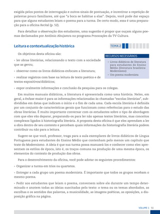 51
VoLume 1
exigida pelos pontos de interrogação e outros sinais de pontuação, e incentivar a repetição de
palavras pouco familiares, até que “a boca se habitue a elas”. Depois, você pode dar espaço
para que alguns estudantes leiam o poema para a turma. De certo modo, essa é uma prepara-
ção para a oficina Recital (p. 52).
Para detalhar a observação dos estudantes, uma sugestão é propor que ouçam alguns poe-
mas declamados por Antônio Abujamra no programa Provocações da TV Cultura.
Leitura e contextualização histórica temA 2
Os objetivos desta oficina são:
• ler obras literárias, relacionando o texto com a sociedade
que as gerou;
• observar como os livros didáticos enfocam a literatura;
• realizar registros com base na leitura de texto poético e de
textos expositivos/didáticos;
• expor oralmente informações e conclusão da pesquisa para os colegas.
Em muitos manuais didáticos, a literatura é apresentada como uma história. Neles, em
geral, a ênfase maior é para as informações relacionadas às chamadas “escolas literárias”, sub-
divididas em datas que indicam o início e o fim de cada uma. Cada escola literária é definida
por um conjunto de características gerais que funcionam como referências para o estudo das
obras literárias. É muito importante conversar com os estudantes sobre o tipo de abordagem
com que eles vão deparar, preparando-os para ler não apenas textos literários, mas conceitos
complexos ligados à historiografia literária. A proposta desta oficina é que eles aprendam a ler
a obra dentro de seu contexto e percebam quais informações da historiografia literária podem
contribuir ou não para a leitura.
Sugere-se que você, professor, traga para a aula exemplares de livros didáticos de Língua
Portuguesa para estudantes do Ensino Médio que contenham pelo menos um capítulo que
trate do Modernismo. A ideia é que sua turma possa manuseá-los e conhecer como eles apre-
sentam os estilos de época, isto é, os traços comuns na produção de uma mesma época, os
elementos do contexto de produção das obras.
Para o desenvolvimento da oficina, você pode adotar os seguintes procedimentos:
• Organizar a turma em trios ou quartetos.
• Entregar a cada grupo um poema modernista. É importante que todos os grupos recebam o
mesmo poema.
• Pedir aos estudantes que leiam o poema, conversem sobre ele durante um tempo deter-
minado e anotem todas as ideias suscitadas pelo texto: o tema ou os temas abordados, as
escolhas e os sentidos das palavras, a musicalidade, as imagens poéticas, as oposições, a dis-
posição gráfica na página.
• Livros didáticos de literatura
para estudantes do Ensino
Médio (literatura brasileira:
Modernismo)
• Um poema modernista
reCursos neCessários
 